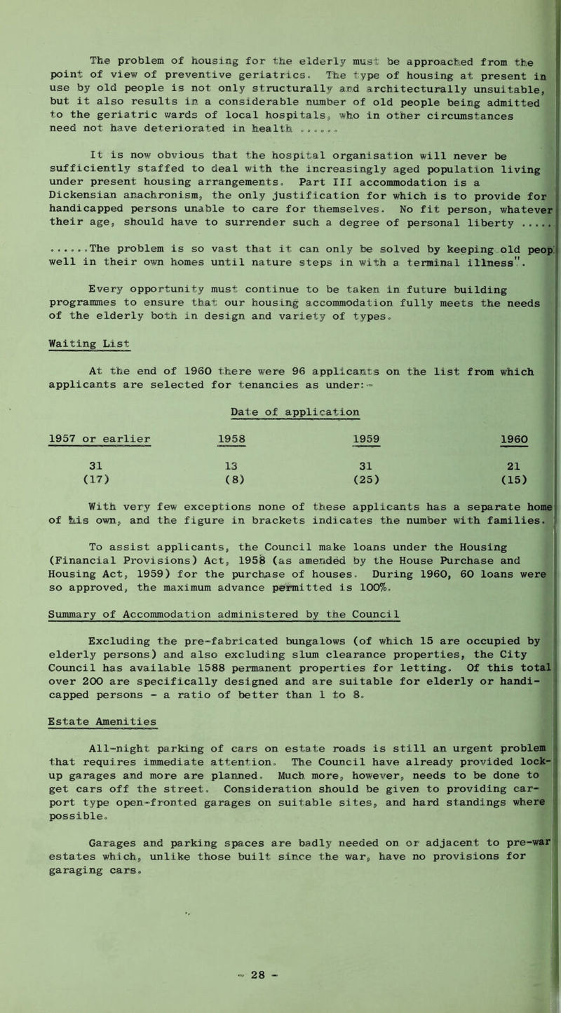 The problem of housing for the elderly must be approached from the point of view of preventive geriatrics. The type of housing at present in i use by old people is not only structurally and architecturally unsuitable, | but it also results in a considerable number of old people being admitted to the geriatric wards of local hospitals, who in other circumstances 1 need not have deteriorated in health , , ,, ,, It is now obvious that the hospital organisation will never be sufficiently staffed to deal with the increasingly aged population living under present housing arrangements. Part III accommodation is a Dickensian anachronism, the only justification for which is to provide for handicapped persons unable to care for themselves. No fit person, whatever their age, should have to surrender such a degree of personal liberty ,,... The problem is so vast that it can only be solved by keeping,old peop,» well in their own homes until nature steps in with a terminal illness. Every opportunity must continue to be taken in future building programmes to ensure that our housing accommodation fully meets the needs of the elderly both in design and variety of types. Waiting List At the end of 1960 there were 96 applicants on the list from which applicants are selected for tenancies as under:= Date of application 1957 or earlier 1958 1959 1960 31 13 31 21 (17) (8) (25) (15) With very few exceptions none of these applicants has a separate home of his own, and the figure in brackets indicates the number with families. To assist applicants, the Council make loans under the Housing (Financial Provisions) Act, 1958 (as amended by the House Purchase and Housing Act, 1959) for the purchase of houses. During 1960, 60 loans were so approved, the maximum advance permitted is 1007o, Summary of Accommodation administered by the Council “ - - - ^ Excluding the pre^fabricated bungalows (of which 15 are occupied by | elderly persons) and also excluding slum clearance properties, the City Council has available 1588 permanent properties for letting. Of this total over 200 are specifically designed and are suitable for elderly or handi- capped persons - a ratio of better than 1 to 8, I Estate Amenities All-night parking of cars on estate roads is still an urgent problem i that requires immediate attention. The Council have already provided lock- up garages and more are planned. Much more, however, needs to be done to get cars off the street. Consideration should be given to providing car- port type open-fronted garages on suitable sites, and hard standings where possible. Garages and parking spaces are badly needed on or adjacent to pre-war estates which, unlike those built since the war, have no provisions for garaging cars.
