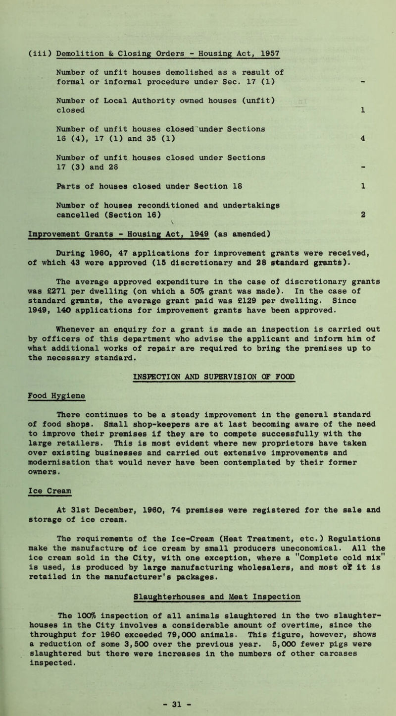 (iii) Demolition & Closing Orders - Housing Act, 1957 Niimber of unfit houses demolished as a result of formal or informal procedure under Sec. 17 (1) Nvimber of Local Authority owned houses (unfit) closed 1 Number of unfit houses closed'under Sections 18 (4), 17 (1) and 35 (1) 4 Number of unfit houses closed under Sections 17 (3) and 26 Parts of houses closed under Section 18 1 Number of houses reconditioned and undertakings cancelled (Section 16) 2 Improvement Grants - Housing Act, 1949 (as amended) During 1960| 47 applications for Improvement grants were received, of which 43 were approved (15 discretionary and 28 standard grants). The average approved expenditure in the case of discretionary grants was £271 per dwelling (on which a 50% grant was made). In the case of standard grants, the average grant paid was £129 per dwelling. Since 1949, 140 applications for Improvement grants have been approved. Whenever an enquiry for a grant is made an Inspection is carried out by officers of this department who advise the applicant and Inform him of what additional works of repair are required to bring the premises up to the necessary standard. INSPECTION AND SUPERVISION OF FOOD Food Hygiene There continues to be a steady Improvement in the general standard of food shops. Small shop-keepers are at last becoming aware of the need to improve their premises if they are to compete successfully with the large retailers. This is most evident where new proprietors have taken over existing businesses and carried out extensive Improvements and modernisation that would never have been contemplated by their former owners. Ice Cream At 31st December, 1960, 74 premises were registered for the sale and storage of ice cream. The requirements of the Ice-Cream (Heat Treatment, etc.) Regulations make the manufacture of ice cream by small producers uneconomical. All the ice cream sold in the City, with one exception, where a Complete cold mix is used, is produced by large manufacturing wholesalers, and most ot It is retailed in the manufacturer's packages. Slaughterhouses and Meat Inspection The 100% Inspection of all animals slaughtered in the two slaughter- houses in the City Involves a considerable amount of overtime, since the throughput for 1960 exceeded 79,000 animals. This figure, however, shows a reduction of some 3,500 over the previous year. 5,000 fewer pigs were slaughtered but there were Increases in the numbers of other carcases Inspected.