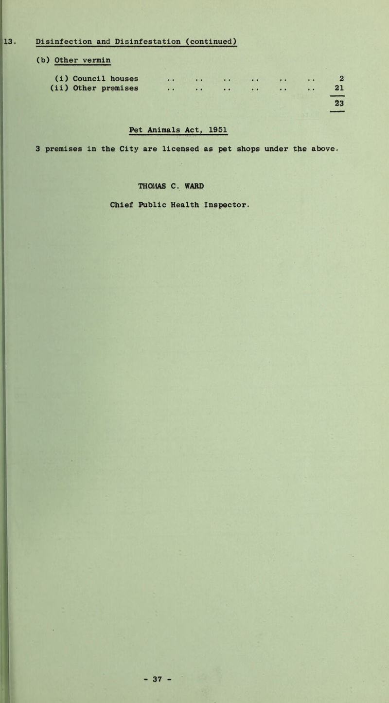 Disinfection and Disinfestation (continued) (b) Other vennin (i) Council houses .. .. .. .. .. 2 (li) Other premises .. .. .. .. .. .. 21 23 Pet Animals Act, 1951 3 premises in the City are licensed as pet shops under the above. THaiAS C. WARD Chief Public Health Inspector.
