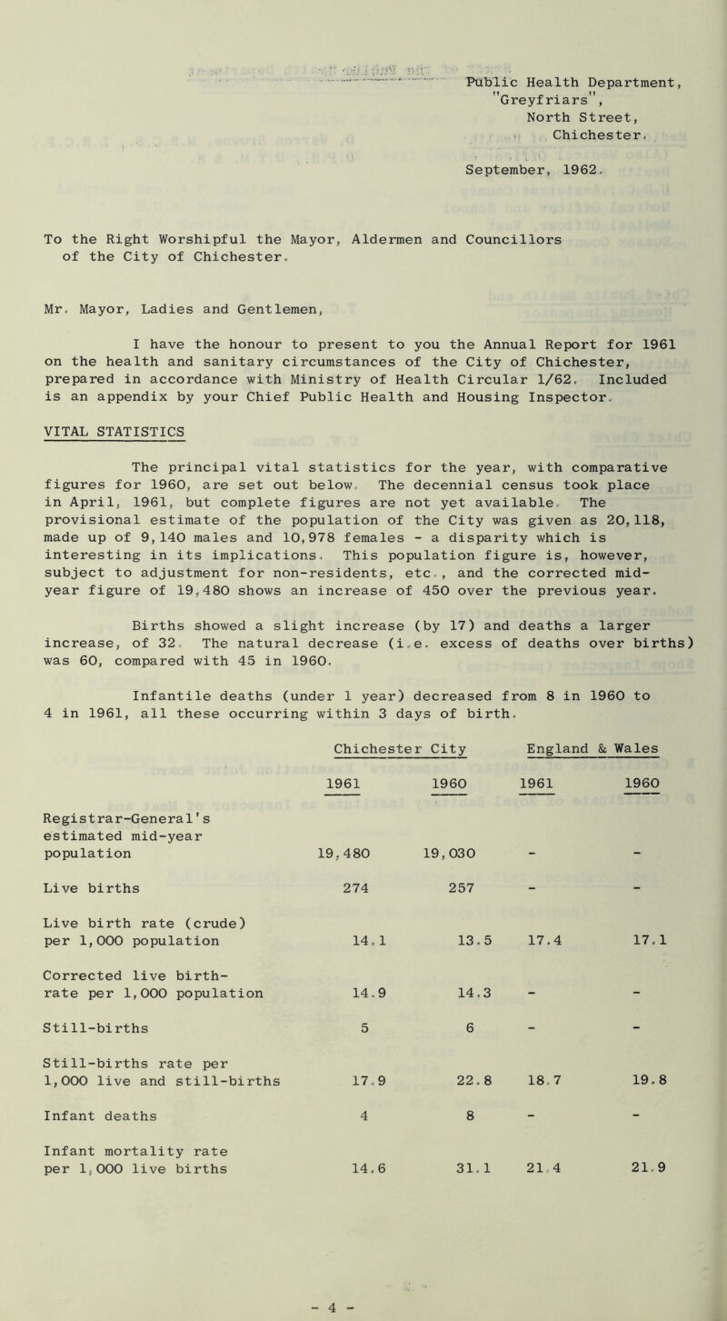 Public Health Department, Greyfriars , North Street, .1 ,, Chichester, September, 1962. To the Right Worshipful the Mayor, Aldermen and Councillors of the City of Chichester. Mr. Mayor, Ladies and Gentlemen, I have the honour to present to you the Annual Report for 1961 on the health and sanitary circumstances of the City of Chichester, prepared in accordance with Ministry of Health Circular 1/62. Included is an appendix by your Chief Public Health and Housing Inspector. VITAL STATISTICS The principal vital statistics for the year, with comparative figures for 1960, are set out below. The decennial census took place in April, 1961, but complete figures are not yet available. The provisional estimate of the population of the City was given as 20, 118, made up of 9,140 males and 10,978 females - a disparity which is interesting in its implications. This population figure is, however, subject to adjustment for non-residents, etc., and the corrected mid- year figure of 19.480 shows an increase of 450 over the previous year. Births showed a slight increase (by 17) and deaths a larger increase, of 32. The natural decrease (i.e. excess of deaths over births) was 60, compared with 45 in 1960. Infantile deaths (under 1 year) decreased from 8 in 1960 to 4 in 1961, all these occurring within 3 days of birth. Chichester City England & Wales 1961 1960 1961 1960 Registrar-General's estimated mid-year population 19,480 19,030 Live births 274 257 - - Live birth rate (crude) per 1,000 population 14, 1 13.5 17.4 17.: Corrected live birth- rate per 1,000 population 14.9 14.3 - - Still-births 5 6 - - Still-births rate per 1,000 live and still-births 17,9 22.8 18.7 19. i Infant deaths 4 8 - - Infant mortality rate per 1,000 live births 14.6 31. 1 21.4 21,(