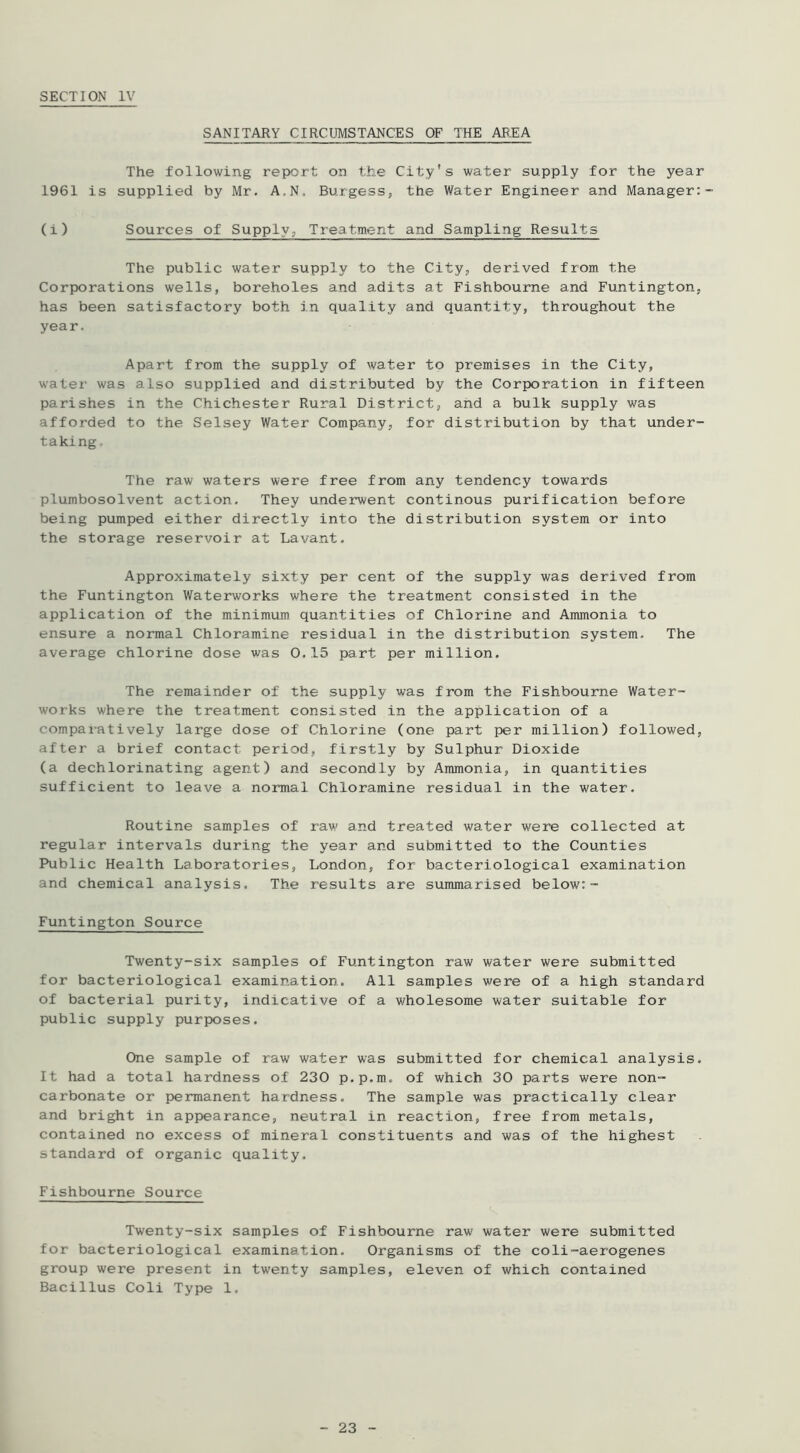 SECTION IV SANITARY CIRCUMSTANCES OF THE ABEA The following report on the City's water supply for the year 1961 is supplied by Mr. A.N. Burgess, the Water Engineer and Manager:- (i) Sources of Supply, Treatment and Sampling Results The public water supply to the City, derived from the Corporations wells, boreholes and adits at Fishbourne and Funtington, has been satisfactory both in quality and quantity, throughout the year. Apart from the supply of water to premises in the City, water was also supplied and distributed by the Corporation in fifteen parishes in the Chichester Rural District, and a bulk supply was afforded to the Selsey Water Company, for distribution by that under- taking. The raw waters were free from any tendency towards plumbosolvent action. They underwent continous purification before being pumped either directly into the distribution system or into the storage reservoir at Lavant. Approximately sixty per cent of the supply was derived from the Funtington Waterworks where the treatment consisted in the application of the minimum quantities of Chlorine and Ammonia to ensure a normal Chloramine residual in the distribution system. The average chlorine dose was 0.15 part per million. The remainder of the supply was from the Fishbourne Water- works where the treatment consisted in the application of a compaiatively large dose of Chlorine (one part per million) followed, after a brief contact period, firstly by Sulphur Dioxide (a dechlorinating agent) and secondly by Ammonia, in quantities sufficient to leave a normal Chloramine residual in the water. Routine samples of raw and treated water were collected at regular intervals during the year and submitted to the Counties Public Health Laboratories, London, for bacteriological examination and chemical analysis. The results are summarised below:- Funtington Source Twenty-six samples of Funtington raw water were submitted for bacteriological examination. All samples were of a high standard of bacterial purity, indicative of a wholesome water suitable for public supply purposes. One sample of raw water was submitted for chemical analysis. It had a total hardness of 230 p.p.m. of which 30 parts were non- carbonate or permanent hardness. The sample was practically clear and bright in appearance, neutral in reaction, free from metals, contained no excess of mineral constituents and was of the highest standard of organic quality. Fishbourne Source Twenty-six samples of Fishbourne raw water were submitted for bacteriological examination. Organisms of the coli-aerogenes group were present in twenty samples, eleven of which contained Bacillus Coli Type 1.