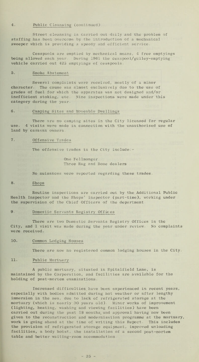 Street cleansing is carried out daily and the problem of staffing has been overcome by the introduction of a mechanical sweeper which is providing a speedy and efficient service- Cesspools are emptied by mechanical means, 4 free emptyings being allowed each year During 1961 the cesspool/gulley-emptying vehicle carried out 423 emplyangs of cesspools- 5. Smoke Abatement Several complaints were received, mostly of a minor character. The cause was almost exclusively due to the use of grades of fuel for which the apparatus was not designed and/or inefficient stoking, etc Nine inspections were made under this category during the year- 6. Camping Sites and Moveable Dwe1lings There are no camping sites in the City licensed for regular use. 4 visits were made in connection with the unauthorised use of land by caravan owners 7. Offensive Trades The offensive trades in the City include.- One Fellmonger Three Rag and Bone dealers No nuisances were reported regarding these trades, 8. Shops Routine inspections are carried out by the Additional Public Health Inspector and the Shops* inspector (part-time), working under the supervision of the Chief Officers of the department 9 Domestic Servants Registry Offices There are two Domestic Servants Registry Offices in the City, and 1 visit was made during the year under review- No complaints were received, 10. Common Lodging Houses There are now no registered common lodging houses in the City, 11. Public Mortuary A public mortuary, situated in Spitalfield Lane, is maintained by the Corporation, and facilities are available for the holding of post-mortem examinations Increased difficulties have been experienced in recent years, especially with bodies admitted during not weather or after lengthy immersion in the sea, due to lack of refrigerated storage at the mortuary (which is nearly 30 years old) Minor works of improvement (lighting, heating, washing and viewing facilities) have been carried out during the past 18 months, and approval having now been given to the reconstr\iction and modernisation programme at the mortuary, work is going ahead at the time of writing this Report- This includes the provision of refrigerated storage equipment, improved unloading facilities, a body hoist, che installation of a second post-mortem table and better waiting-room accommodation