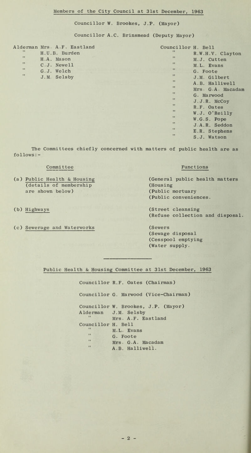 Members of the City Council at 31st December, 1963 Councillor W. Brookes, J.P. (Mayor) Councillor A.C. Brinsmead (Deputy Mayor) Councillor H. Bell ” R.W.H.V. Clayton  M.J. Cutten M,L. Evans G. Foote J.M. Gilbert A.B. Halliwell  Mrs- G-A- Macadam G. Marwood J.J.R. McCoy ” R.F. Oates  W.J. O'Reilly  W.G.S. Pope  J-A.R. Seddon  E.R. Stephens S.J. Watson The Committees chiefly concerned with matters of public health are as follows:- Alderman Mrs- A.F. Eastland H.U.B. Burden H.A. Mason C.J. Newell ” G.J. Welch J.M, Selsby Committee (a) Public Health & Housing (details of membership are shown below) (b) Highways (c) Sewerage and Waterworks Functions (General public health matters (Housing (Public mortuary (Public conveniences. (Street cleansing (Refuse collection and disposal. (Sewers (Sewage disposal (Cesspool emptying (Water supply. Public Health fc Housing Committee at 31st December, 1963 Councillor R.F. Oates (Chairman) Councillor G, Marwood (Vice-Chairman) Councillor W. Brookes, J.P. (Mayor) Alderman J.M. Selsby Mrs. A.F. Eastland Councillor H. Bell M.L, Evans G. Foote Mrs.. G.A. Macadam A.B. Halliwell.