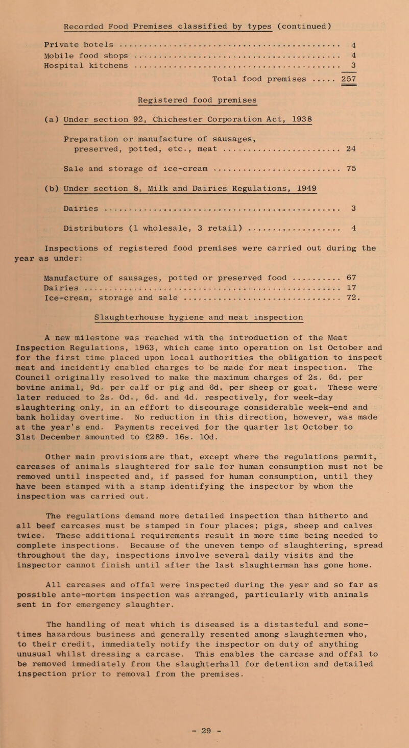 Recorded Food Premises classified by types (continued) Private hotels 4 Mobile food shops 4 Hospital kitchens 3 Total food premises 257 Registered food premises (a) Under section 92, Chichester Corporation Act, 1938 Preparation or manufacture of sausages, preserved, potted, etc., meat 24 Sale and storage of ice-cream . 75 (b) Under section 8, Milk and Dairies Regulations, 1949 Dairies 3 Distributors (1 wholesale, 3 retail) 4 Inspections of registered food premises were carried out during the 5'ear as under: Manufacture of sausages, potted or preserved food 67 Dairies 17 Ice-cream, storage and sale 72. Slaughterhouse hygiene and meat inspection A new milestone was reached with the introduction of the Meat Inspection Regulations, 1963, which came into operation on 1st October and for the first time placed upon local authorities the obligation to inspect meat and incidently enabled charges to be made for meat inspection. The Council originally resolved to make the maximum charges of 2s. 6d. per bovine animal, 9d. per calf or pig and 6d. per sheep or goat. These were later reduced to 2s. Od., 6d. and 4d. respectively, for week-day slaughtering only, in an effort to discourage considerable week-end and bank holiday overtime. No reduction in this direction, however, was made at the year's end. Payments received for the quarter 1st October to 31st December amounted to £289. 16s. lOd. Other main provisiors are that, except where the regulations permit, carcases of animals slaughtered for sale for human consumption must not be removed until inspected and, if passed for human consumption, until they have been stamped with a stamp identifying the inspector by whom the inspection was carried out. The regulations demand more detailed inspection than hitherto and all beef carcases must be stamped in four places; pigs, sheep and calves twice. These additional requirements result in more time being needed to complete inspections. Because of the uneven tempo of slaughtering, spread throughout the day, inspections involve several daily visits and the inspector cannot finish until after the last slaughterman has gone home. All carcases and offal were inspected during the year and so far as possible ante-mortem inspection was arranged, particularly with animals sent in for emergency slaughter. The handling of meat which is diseased is a distasteful and some- times hazardous business and generally resented among slaughtermen who, to their credit, immediately notify the inspector on duty of anything unusual whilst dressing a carcase. This enables the carcase and offal to be removed immediately from the slaughterhall for detention and detailed inspection prior to removal from the premises.
