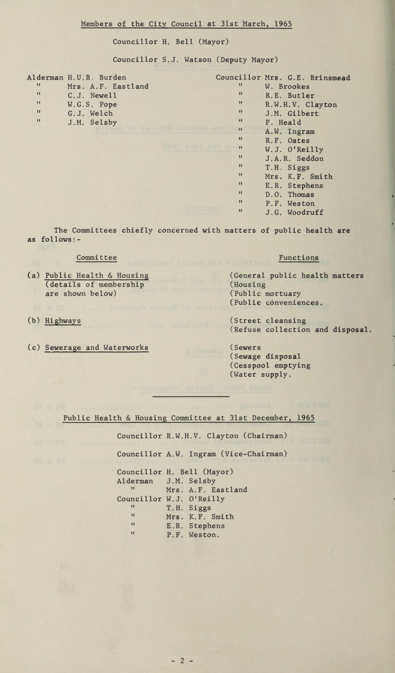 Members of the City Council at 31st March, 1965 Councillor H, Bell (Mayor) Councillor S.J, Watson (Deputy Mayor) Councillor Mrs, G.E. Brinsmead  W, Brookes  R,E, Butler  R.W.H.V. Clayton  J.M. Gilbert  F. Heald  A.W, Ingram  R.F, Oates  W.J, O'Reilly  J.A.R. Seddon  T.H. Siggs  Mrs. K,F, Smith  E,R. Stephens  D,0, Thomas  P.F, Weston  J.G. Woodruff The Committees chiefly concerned with matters of public health are as follows Alderman H.U.B. Burden  Mrs. A.F. Eastland  C.J. Newell  W.G.S. Pope  G.J. Welch  J.M, Selsby Committee Functions (a) Public Health & Housing (details of membership are shown below) (b) Highways (c) Sewerage and Waterworks (General public health matters (Housing (Public mortuary (Public conveniences. (Street cleansing (Refuse collection and disposal. (Sewers (Sewage disposal (Cesspool emptying (Water supply. Public Health & Housing Committee at 31st December, 1965 Councillor R.W.H.V. Clayton (Chairman) Councillor A.W, Ingram (Vice-Chairman) Councillor H. Bell (Mayor) Alderman J.M, Selsby  Mrs. A.F. Eastland Councillor W.J. O'Reilly  T.H. Siggs Mrs. K,F. Smith E.R. Stephens P.F, Weston.