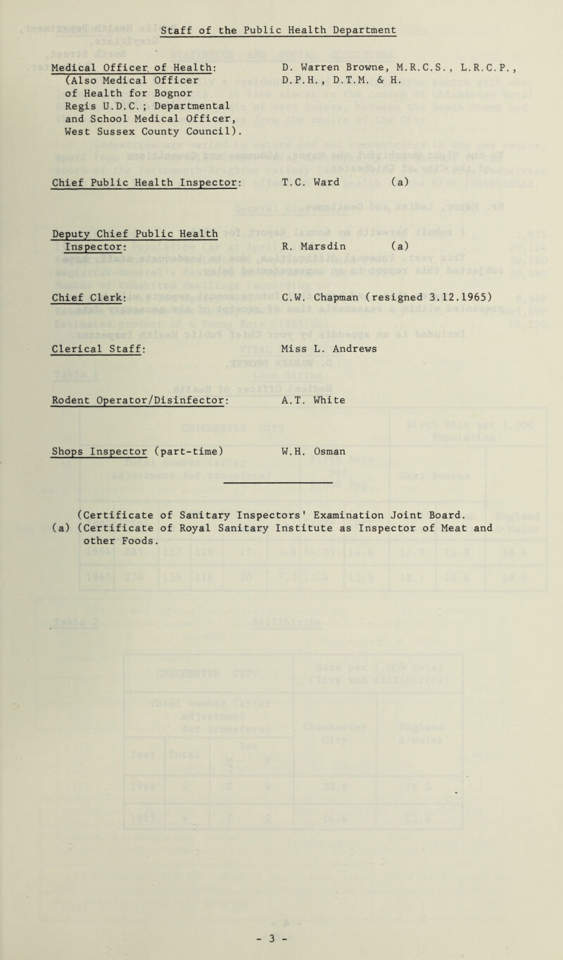 Medical Officer of Health: D. Warren Browne, M.R.C.S,, L.R.C.P., (Also Medical Officer D.P.H., D.T.M. & H. of Health for Bognor Regis U.D.C.; Departmental and School Medical Officer, West Sussex County Council). Chief Public Health Inspector: Deputy Chief Public Health Inspector: Chief Clerk: Clerical Staff; Rodent Operator/Disinfector: Shops Inspector (part-time) T.C, Ward (a) R. Marsdin (a) C.W. Chapman (resigned 3.12.1965) Miss L. Andrews A.T. White W.H. Osman (Certificate of Sanitary Inspectors' Examination Joint Board. (a) (Certificate of Royal Sanitary Institute as Inspector of Meat and other Foods.