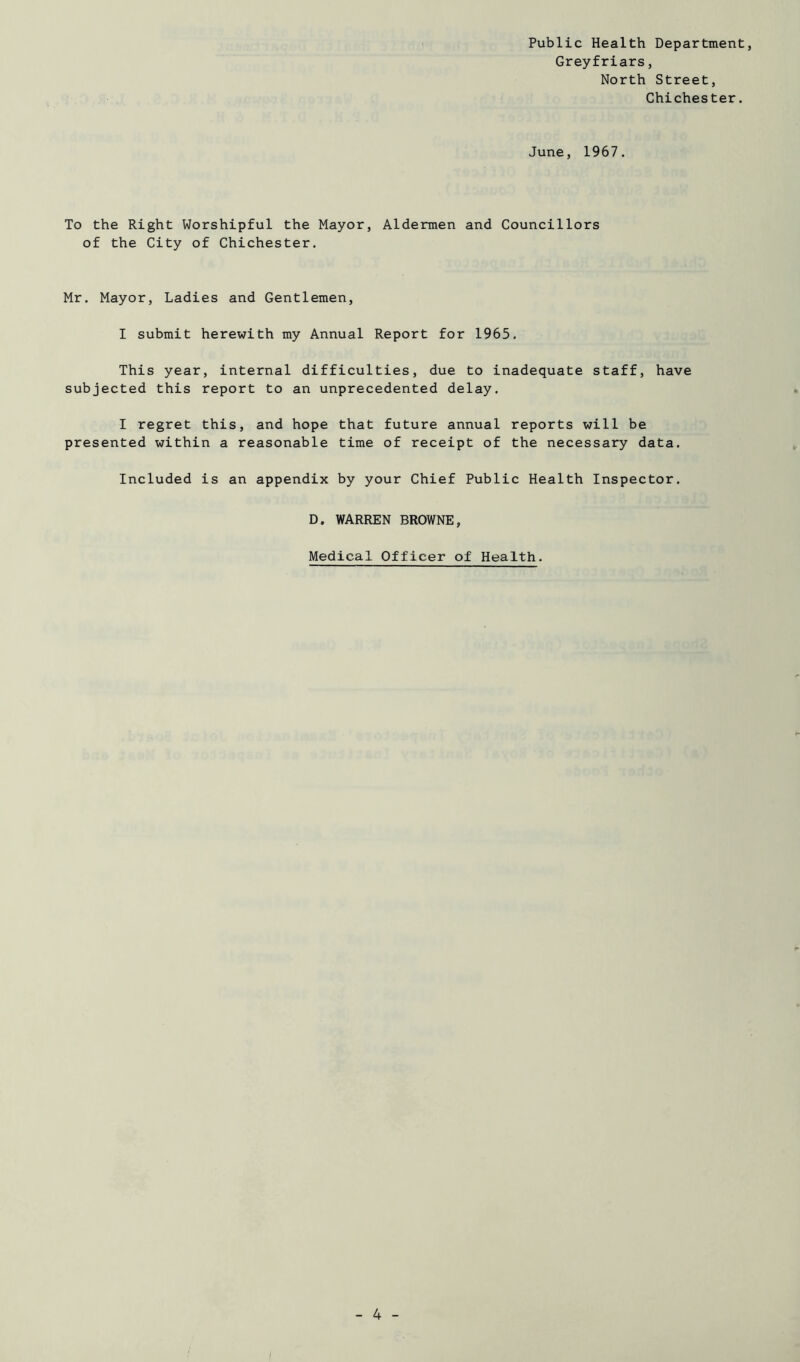Public Health Department, Greyfriars, North Street, Chichester. June, 1967. To the Right Worshipful the Mayor, Aldermen and Councillors of the City of Chichester. Mr. Mayor, Ladies and Gentlemen, I submit herewith my Annual Report for 1965. This year, internal difficulties, due to inadequate staff, have subjected this report to an unprecedented delay. I regret this, and hope that future annual reports will be presented within a reasonable time of receipt of the necessary data. Included is an appendix by your Chief Public Health Inspector. D. WARREN BROWNE, Medical Officer of Health.