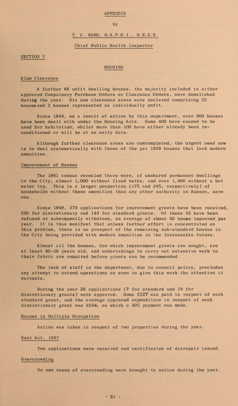 APPENDIX by T. C. WARD, M.A.P.H.I., M,R.S.H. Chief Public Health Inspector SECTION V HOUSING Slum Clearance A further 66 unfit dwelling houses, the majority included in either approved Compulsory Purchase Orders or Clearance Orders, were demolished during the year. Six new clearance areas were declared comprising 33 houses and 3 houses represented as individually unfit. Since 1946, as a result of action by this department, over 500 houses have been dealt with under the Housing Acts. Some 400 have ceased to be used for habitation, whilst more than 100 have either already been re- conditioned or will be at an early date. Although further clearance areas are contemplated, the urgent need now is to deal systematically with those of the pre 1939 houses that lack modern amenities. Improvement of Houses The 1961 census revealed there were, of unshared permanent dwellings in the City, almost 1,000 without fixed baths, and over 1,400 without a hot water tap. This is a larger proportion (17% and 24%), respectively) of households without these amenities than any other authority in Sussex, save one. Since 1949, 375 applications for improvement grants have been received, 230 for discretionary and 145 for standard grants. Of these 52 have been refused or subsequently withdrawn, an average of about 20 house improved per year. It is thus manifest that unless further effort is concentrated on this problem, there is no prospect of the remaining sub-standard houses in the City being provided with modern amenities in the foreseeable future. Almost all the houses, for which improvement grants are sought, are at least 60-80 years old, and undertakings to carry out extensive work to their fabric are required before grants can be recommended. The lack of staff in the department, due to council policy, precludes any attempt to extend operations or even to give this work the attention it warrants. During the year 26 applications (7 for standard and 19 for discretionary grants) were approved. Some £127 was paid in respect of each standard grant, and the average approved expenditure in respect of each discretionary grant was £558, on which a 50% payment was made. Houses in Multiple Occupation Action was taken in respect of two properties during the year. Rent Act, 1957 Two applications were received and certificates of disrepair issued. Overcrowding No new cases of overcrowding were brought to notice during the year.