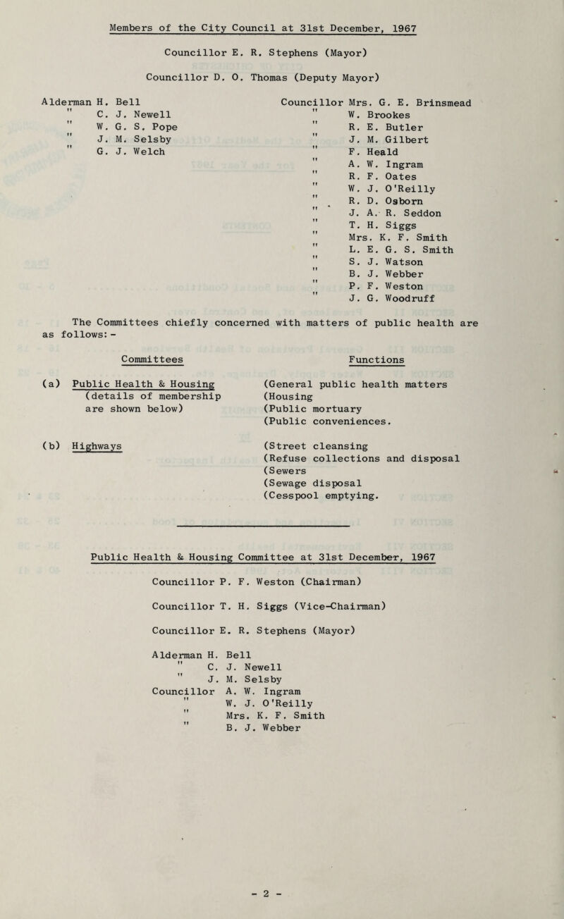 Members of the City Council at 31st December, 1967 Councillor E. R. Stephens (Mayor) Councillor D. 0. Thomas (Deputy Mayor) Alderman H, f I C. w. Bell J. Newell G. S. Pope M. Selsby J. Welch Councillor Mrs. G. E. Brinsmead W. Brookes  R. E, Butler ” J. M. Gilbert  F. Heald A. W. Ingram  R. F, Oates  W. J. O'Reilly ” ^ R. D, Osborn J. A. R. Seddon II T. H. Siggs Mrs. K. F. Smith L. E. G. S. Smith  S. J. Watson ” B. J. Webber P. F. Weston J. G. Woodruff The Committees chiefly concerned with matters of public health are as follows:- Committees Functions (a) Public Health & Housing (details of membership are shown below) (b) Highways (General public health matters (Housing (Public mortuary (Public conveniences. (Street cleansing (Refuse collections and disposal (Sewers (Sewage disposal (Ce&spool emptying. Public Health 8i Housing Committee at 31st December, 1967 Councillor P. F. Weston (Chairman) Councillor T. H. Siggs (Vice-Chairman) Councillor E. R. Stephens (Mayor) Alderman H, Bell ” C, J. Newell ” J. M. Selsby Councillor A, W. Ingram ” W. J. O'Reilly ” Mrs. K. F. Smith  B. J. Webber