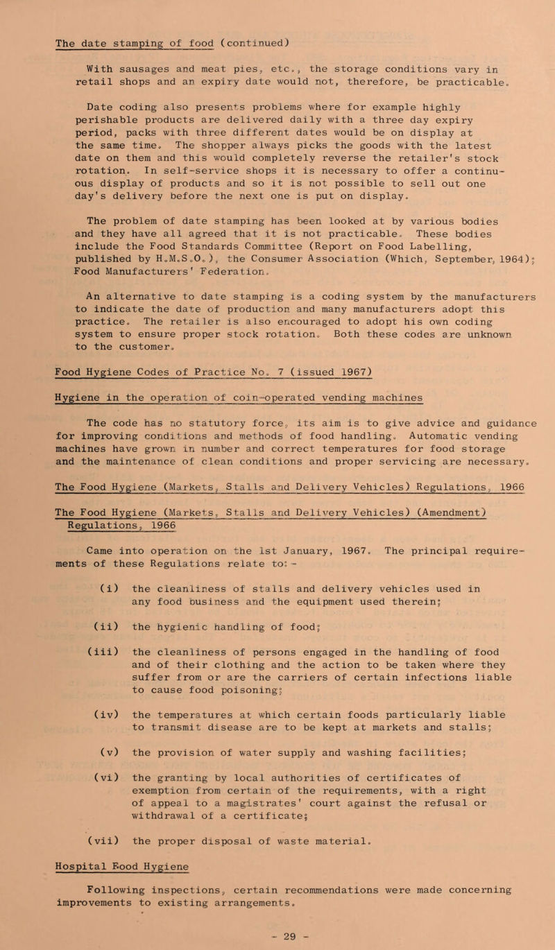 The date stamping of food (continued) With sausages and meat pieS;, etc., the storage conditions vary in retail shops and an expiry date would not, therefore, be practicable. Date coding also presents problems where for example highly perishable products are delivered daily with a three day expiry period, packs with three different dates would be on display at the same time. The shopper always picks the goods with the latest date on them and this would completely reverse the retailer’s stock rotation. In self-service shops it is necessary to offer a continu- ous display of products and so it is not possible to sell out one day's delivery before the next one is put on display. The problem of date stamping has been looked at by various bodies and they have all agreed that it is not practicable. These bodies include the Food Standards Committee (Report on Food Labelling, published by „0„ ) , the Consumer Association (Which, September, 1964 ) 5 Food Manufacturers' Federation. An alternative to date stamping is a coding system by the manufacturers to indicate the date of production and many manufacturers adopt this practice. The retailer is also encouraged to adopt his own coding system to ensure proper stock rotation. Both these codes are unknown to the customer. Food Hygiene Codes of Practice No. 7 (issued 1967) Hygiene in the operation of coin-operated vending machines The code has no statutory force, its aim is to give advice and guidance for improving conditions and methods of food handling. Automatic vending machines have grown in number and correct temperatures for food storage and the maintenance of clean conditions and proper servicing are necessary. The Food Hygiene (Markets, Stalls and Delivery Vehicles) Regulations, 1966 The Food Hygiene (Markets, Stalls and Delivery Vehicles) (Amendment) Regulations, 1966 Came into operation on the 1st January, 1967. The principal require- ments of these Regulations relate to;- (i) the cleanliness of stalls and delivery vehicles used in any food business and the equipment used therein; (ii) the hygienic handling of food; (iii) the cleanliness of persons engaged in the handling of food and of their clothing and the action to be taken where they suffer from or are the carriers of certain infections liable to cause food poisoning; (iv) the temperatures at which certain foods particularly liable to transmit disease are to be kept at markets and stalls; (v) the provision of water supply and washing facilities; (vi) the granting by local authorities of certificates of exemption from certain of the requirements, with a right of appeal to a magistrates' court against the refusal or withdrawal of a certificate; (vii) the proper disposal of waste material. Hospital F.pod Hygiene Following inspections, certain recommendations were made concerning improvements to existing arrangements.