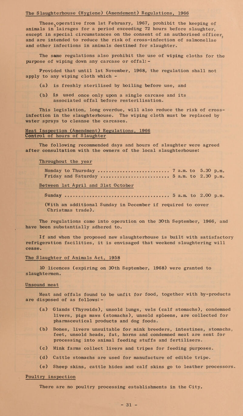 The Slaughterhouse (Hygiene) (Amendement) Regulations, 1966 These^operative from 1st February, 1967, prohibit the keeping of animals in lairages for a period exceeding 72 hours before slaughter, except in special circumstances on the consent of an authorised officer^ and are intended to reduce the risk of cross-infection of salmonellae and other infections in animals destined for slaughter. The same regulations also prohibit the use of wiping cloths for the purpose of wiping down any carcase or offal:- Provided that until 1st November, 1968, the regulation shall not apply to any wiping cloth which - (a) is freshly sterilised by boiling before use, and (b) Ip used once only upon a single carcase and its associated offal before resterilisation. This legislation, long overdue, will also reduce the risk of cross- infection in the slaughterhouse. The wiping cloth must be replaced by water sprays to cleanse the carcases. Meat Inspection (Amendment) Regulations, 1966 Control of hours of Slaughter The following recommended days and hours of slaughter were agreed after consultation with the owners of the local slaughterhouse: Throughout the year Monday to Thursday 7 a.m. to 5.30 p.m„ Friday and Saturday 5 a.m. to 2,30 p.m. Between 1st April and 31st October Sunday 5 a.m. to 2.00 p.m, (With an additional Sunday in December if required to cover Christmas trade). The regulations came into operation on the 30th September, 1966, and have been substantially adhered to. If and when the proposed new slaughterhouse is built with satisfactory refrigeration facilities, it is envisaged that weekend slaughtering will cease. The Slaughter of Animals Act, 1958 10 licences (expiring on 30th September, 1968) were granted to slaughtermen. Unsound meat Meat and offals found to be unfit for food, together with by-products are disposed of as follows:- (a) Glands (Thyroids), unsold lungs, vels (calf stomachs), condemned livers, pigs maws (stomachs), unsold spleens, are collected for pharmaceutical products and dog foods. (b) Bones, livers unsuitable for mink breeders, intestines, stomachs, feet, unsold heads, fat, horns and condemned meat are sent for processing into animal feeding stuffs and fertilisers. (c) Mink farms collect livers and tripes for feeding purposes. (d) Cattle stomachs are used for manufacture of edible tripe. (e) Sheep skins, cattle hides and calf skins go to leather processors. Poultry inspection There are no poultry processing establishments in the City.