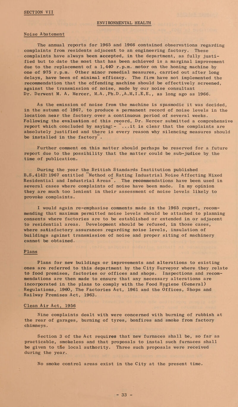 SECTION VII Noise Abatement ENVIRONMENTAL HEALTH The annual reports for 1965 and 1966 contained observations regarding complaints from residents adjacent to an engineering factory. These complaints have always been accepted, in the department, as fully justi- fied but to date the most that has been achieved is a marginal improvement due to the replacement of a 1,440 r.p.m. motor on the honing machine by one of 975 r.p.m. Other minor remedial measures, carried out after long delays, have been of minimal efficacy. The firm have not implemented the recommendation that the offending machine should be effectively screened, against the transmission of noise, made by our noise consultant Dr. Derwent M, A. Mercer, M.A.,Ph.D,,A.M.I.E,E., as long ago as 1966. As the emission of noise from the machine is spasmodic it was decided, in the autumn of 1967, to produce a permanent record of noise levels in the location near the factory over a continuous period of several weeks. Following the evaluation of this record. Dr. Mercer submitted a comprehensive report which concluded by saying:- ... it is clear that the complaints are absolutely justified and there is every reason why silencing measures should be installed in the factory . Further comment on this matter should perhaps be reserved for a future report due to the possibility that the matter could be sub-judice by the time of publication. During the year the British Standards Institution published B.S.4142:1967 entitled Method of Rating Industrial Noise Affecting Mixed Residential and Industrial Areas. The recommendations have been used in several cases where complaints of noise have been made. In my opinion they are much too lenient in their assessment of noise levels likely to provoke complaints. I would again re-emphasise comments made in the 1965 report, recom- mending that maximum permitted noise levels should be attached to planning consents where factories are to be established or extended in or adjacent to residential areas. Development should be refused, in those cases, where satisfactory assurances regarding noise levels, insulation of buildings against transmission of noise and proper siting of machinery cannot be obtained. Plans Plans for new buildings or improvements and alterations to existing ones are referred to this department by the City Surveyor where they relate to food premises, factories or offices and shops. Inspections and recom- mendations are then made to ensure that any necessary alterations are incorporated in the plans to comply with the Food Hygiene (General) Regulations, 1960, The Factories Act, 1961 and the Offices, Shops and Railway Premises Act, 1963. Clean Air Act, 1956 Nine complaints dealt with were concerned with burning of rubbish at the rear of garages, burning of tyres, bonfires and smoke from factory chimneys. Section 3 of the Act requires that new furnaces shall be, so far as practicable, smokeless and that proposals to instal such furnaces shall be given to tfie local authority. Three such proposals were received during the year. No smoke control areas exist in the City at the present time.