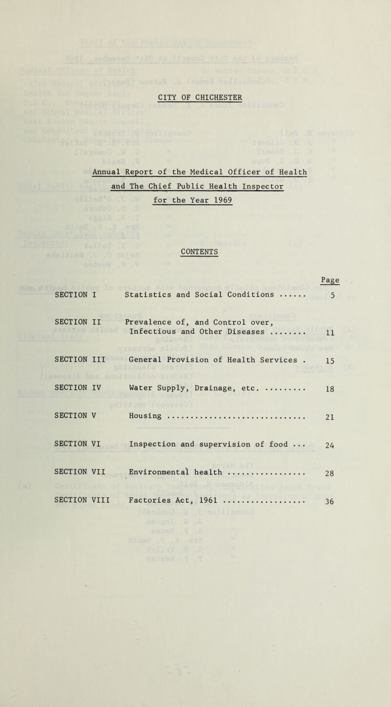 CITY OF CHICHESTER Annual Report of the Medical Officer of Health and The Chief Public Health Inspector for the Year 1969 CONTENTS Page SECTION I Statistics and Social Conditions 5 SECTION II Prevalence of, and Control over, Infectious and Other Diseases n SECTION III General Provision of Health Services . 15 SECTION IV Water Supply, Drainage, etc. 18 SECTION V Housing 21 SECTION VI Inspection and supervision of food ... 24 SECTION VII Environmental health 28