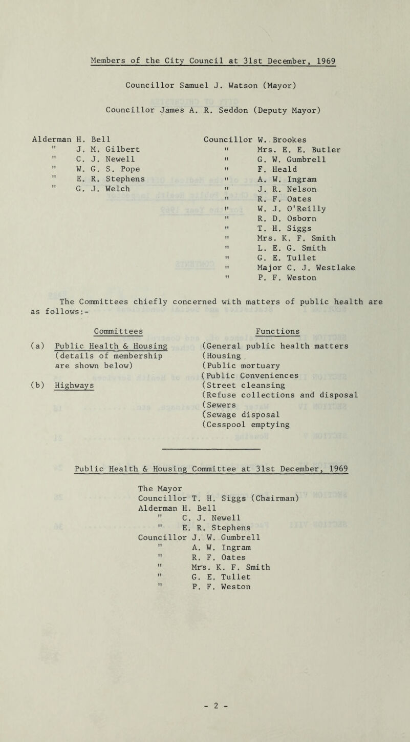 Members of the City Council at 31st December, 1969 Councillor Samuel J. Watson (Mayor) Councillor James A. R. Seddon (Deputy Mayor) Alderman H. Bell Councillor W..Brookes IT J. M, Gilbert  Mrs. E. E. Butler II C. J. Newell  G. W. Gumbrell II W, G. S. Pope  F. Heald II E. R. Stephens  A. W. Ingram 11 G. J. Welch  J. R. Nelson R. F. Oates W. J. O'Reilly R. D. Osborn T. H. Siggs Mrs. K. F. Smith L. E. G. Smith G. E, Tullet Major C. J. Westlake P. F. Weston The Committees chiefly concerned with matters of public health are as follows;- Committees (a) Public Health & Housing (details of membership are shown below) (b) Highways Functions (General public health matters (Housing (Public mortuary (Public Conveniences (street cleansing (Refuse collections and disposal (Sewers CSewage disposal (Cesspool emptying Public Health & Housing Committee at 31st December, 1969 The Mayor Councillor T. H. Siggs (Chairman) Alderman H. Bell  C. J. Newell  E, R. Stephens Councillor J. W. Gumbrell  A. W. Ingram  R. F. Oates  Mrs. K. F. Smith  G. E. Tullet  P. F. Weston