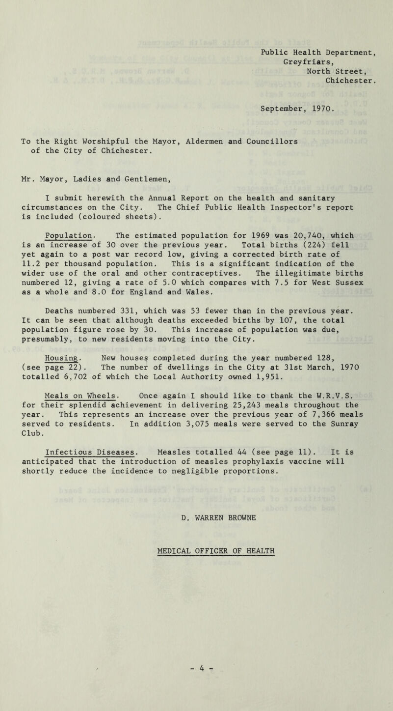 Public Health Department, Greyfriars, North Street, Chichester. September, 1970. To the Right Worshipful the Mayor, Aldermen and Councillors of the City of Chichester. Mr. Mayor, Ladies and Gentlemen, I submit herewith the Annual Report on the health and sanitary circumstances on the City. The Chief Public Health Inspector's report is included (coloured sheets). Population. The estimated population for 1969 was 20,740, which is an increase of 30 over the previous year. Total births (224) fell yet again to a post war record low, giving a corrected birth rate of 11,2 per thousand population. This is a significant indication of the wider use of the oral and other contraceptives. The illegitimate births numbered 12, giving a rate of 5.0 which compares with 7.5 for West Sussex as a whole and 8.0 for England and Wales. Deaths numbered 331, which was 53 fewer than in the previous year. It can be seen that although deaths exceeded births by 107, the total population figure rose by 30. This increase of population was due, presumably, to new residents moving into the City. Housing. New houses completed during the year numbered 128, (see page 22). The number of dwellings in the City at 31st March, 1970 totalled 6,702 of which the Local Authority owned 1,951. Meals on Wheels. Once again I should like to thank the W.R.V.S, for their splendid achievement in delivering 25,243 meals throughout the year. This represents an increase over the previous year of 7,366 meals served to residents. In addition 3,075 meals were served to the Sunray Club, Infectious Diseases. Measles totalled 44 (see page 11). It is anticipated that the introduction of measles prophylaxis vaccine will shortly reduce the incidence to negligible proportions. D. WARREN BROWNE MEDICAL OFFICER OF HEALTH