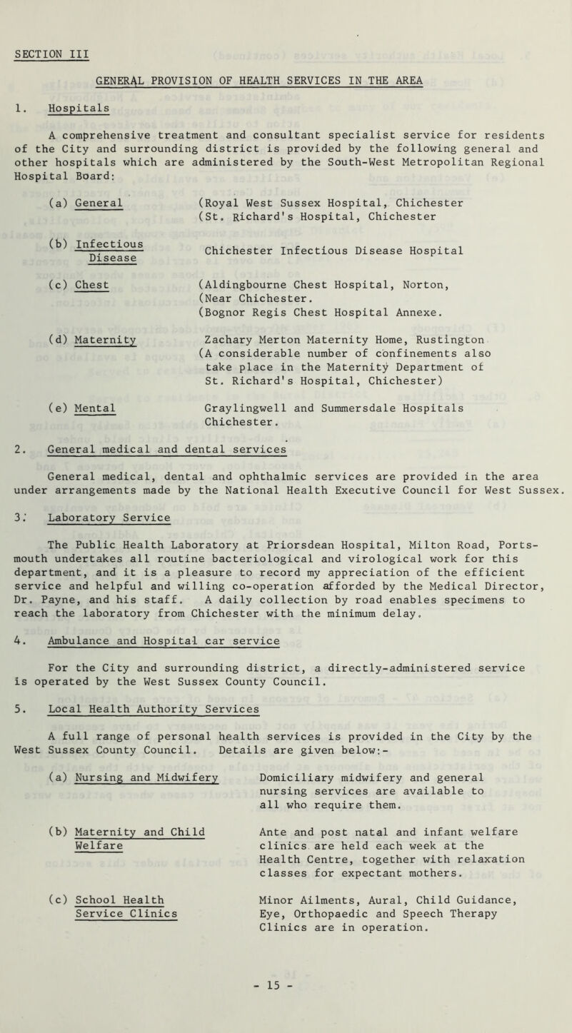 GENERAL PROVISION OF HEALTH SERVICES IN THE AREA 1. Hospitals A comprehensive treatment and consultant specialist service for residents of the City and surrounding district is provided by the following general and other hospitals which are administered by the South-West Metropolitan Regional Hospital Board: (a) General (Royal West Sussex Hospital, Chichester (Sto Richard's Hospital, Chichester (b) Infectious Disease Chichester Infectious Disease Hospital (c) Chest (Aldingbourne Chest Hospital, Norton, (Near Chichester. (Bognor Regis Chest Hospital Annexe. (d) Maternity Zachary Merton Maternity Home, Rustington (A considerable number of confinements also take place in the Maternity Department of St. Richard's Hospital, Chichester) (e) Mental Graylingwell and Summersdale Hospitals Chichester. 2. General medical and dental services General medical, dental and ophthalmic services are provided in the area under arrangements made by the National Health Executive Council for West Sussex. 3.’ Laboratory Service The Public Health Laboratory at Priorsdean Hospital, Milton Road, Ports- mouth undertakes all routine bacteriological and virological work for this department, and it is a pleasure to record my appreciation of the efficient service and helpful and willing co-operation afforded by the Medical Director, Dr. Payne, and his staff. A daily collection by road enables specimens to reach the laboratory from Chichester with the minimum delay. 4. Ambulance and Hospital car service For the City and surrounding district, a directly-administered service is operated by the West Sussex County Council. 5. Local Health Authority Services A full range of personal health services is provided in the City by the West Sussex County Council. Details are given below:- (a) Nursing and Midwifery (b) Maternity and Child Welfare (c) School Health Service Clinics Domiciliary midwifery and general nursing services are available to all who require them. Ante and post natal and infant welfare clinics are held each week at the Health Centre, together with relaxation classes for expectant mothers. Minor Ailments, Aural, Child Guidance, Eye, Orthopaedic and Speech Therapy Clinics are in operation.