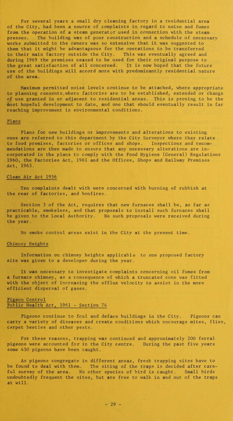 For several years a small dry cleaning factory in a residential area of the City, had been a source of complaints in regard to noise and fumes from the operation of a steam generator used in connection with the steam presses. The building was of poor construction and a schedule of necessary works submitted to the owners was so extensive that it was suggested to them that it might be advantageous for the operations to be transferred to their main factory outside the City, This was eventually agreed and during 1969 the premises ceased to be used for their original purpose to the great satisfaction of all concerned. It is now hoped that the future use of the buildings will accord more with predominantly residential nature of the area, I 1 Maximum permitted noise levels continue to be attached, where appropriate to planning consents5where factories are to be established, extended or change of use granted in or adjacent to residential areas. This is proving to be the Aost hopeful development to date, and one that should eventually result in far reaching improvement in environmental conditions. Plans Plans for new buildings or improvements and alterations to existing ones are referred to this department by the City Surveyor where they relate to food premises, factories or offices and shops. Inspections and recom- mendations are then made to ensure that any necessary alterations are in- corporated in the plans to comply with the Food Hygiene (General) Regulations 1960, the Factories Act, 1961 and the Offices, Shops and Railway Premises Act, 1963, Clean Air Act 1956 Ten complaints dealt with were concerned with burning of rubbish at the rear of factories, and bonfires. Section 3 of the Act, requires that new furnaces shall be, so far as practicable, smokeless, and that proposals to install such furnaces shall be given to the Local Authority, No such proposals were received during the year. No smoke control areas exist in the. City at the present time. Chimney Heights Information on chimney heights applicable to one proposed factory site was given to a developer during the year. It was necessary to investigate com^plaints concerning oil fumes from a furnace chimney, as a consequence of which a truncated cone was fitted with the object of increasing the efflux velocity to assist in the more efficient dispersal of gases. Pigeon Control Public Health Act, 1961 - Section 74 Pigeons continue to foul and deface buildings in the City, Pigeons can carry a variety of diseases and create conditions which encourage m.ites, flies, carpet beetles and other pests. For these reasons, trapping was continued and approximately 200 ferral pigeons were accounted for in the City centre. During the past five years some 450 pigeons have been caught. As pigeons congregate in different areas, fresh trapping sites have to be found to deal with them. The siting of the traps is decided after care- ful survey of the area. No other species of bird is caught. Small birds undoubtedly frequent the sites, but are free to walk in and out of the traps at will.