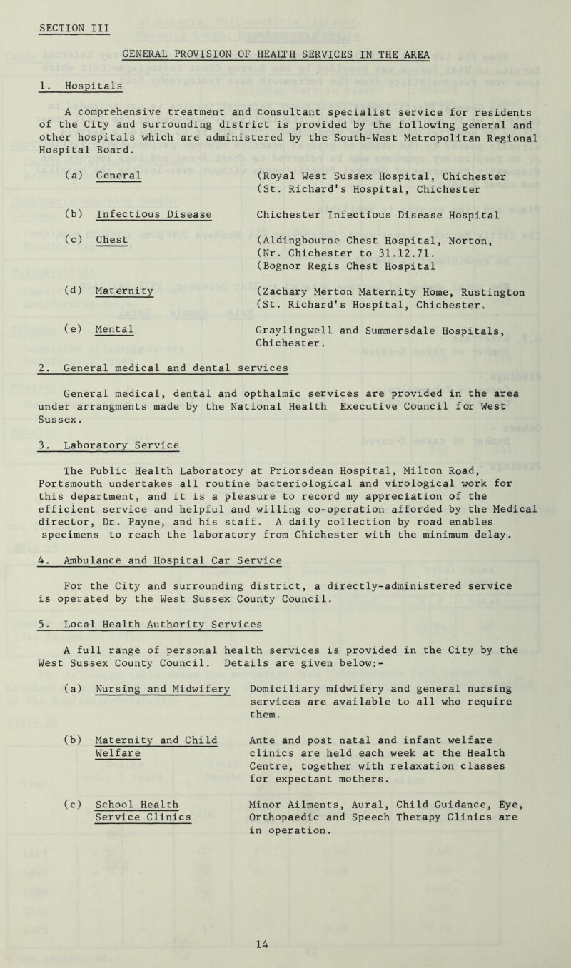 GENERAL PROVISION OF HEALTH SERVICES IN THE AREA I. Hospitals A comprehensive treatment and consultant specialist service for residents of the City and surrounding district is provided by the following general and other hospitals which are administered by the South-West Metropolitan Regional Hospital Board. (a) General (Royal West Sussex Hospital, Chichester (St. Richard's Hospital, Chichester (b) Infectious Disease Chichester Infectious Disease Hospital (c) Chest (Aldingbourne Chest Hospital, Norton, (Nr, Chichester to 31,12.71, (Bognor Regis Chest Hospital (d) Maternity (Zachary Merton Maternity Home, Rustington (St. Richard's Hospital, Chichester, (e) Mental Graylingwell and Summersdale Hospitals, Chichester. 2. General medical and dental services General medical, dental and opthalmic services are provided in the area under arrangments made by the National Health Executive Council for West Sussex. 3. Laboratory Service The Public Health Laboratory at Priorsdean Hospital, Milton Road, Portsmouth undertakes all routine bacteriological and virological work for this department, and it is a pleasure to record my appreciation of the efficient service and helpful and willing co-operation afforded by the Medical director. Dr, Payne, and his staff. A daily collection by road enables specimens to reach the laboratory from Chichester with the minimum delay, 4. Ambulance and Hospital Car Service For the City and surrounding district, a directly-administered service is operated by the West Sussex County Council, 5. Local Health Authority Services A full range of personal health services is provided in the City by the West Sussex County Council, Details are given below:- (a) Nursing and Midwifery Domiciliary midwifery and general nursing services are available to all who require them. (b) Maternity and Child Welfare (c) School Health Service Clinics Ante and post natal and infant welfare clinics are held each week at the Health Centre, together with relaxation classes for expectant mothers. Minor Ailments, Aural, Child Guidance, Eye, Orthopaedic and Speech Therapy Clinics are in operation.