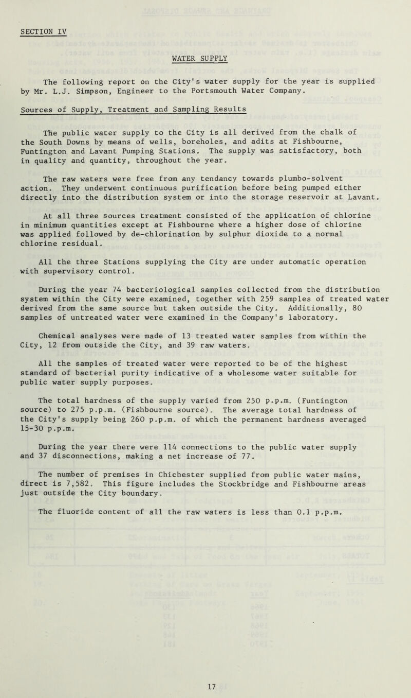 WATER SUPPLY The following report on the City's water supply for the year is supplied by Mr. L.J. Simpson, Engineer to the Portsmouth Water Company. Sources of Supply, Treatment and Sampling Results The public water supply to the City is all derived from the chalk of the South Downs by means of wells, boreholes, and adits at Fishbourne, Funtington and Lavant Pumping Stations. The supply was satisfactory, both in quality and quantity, throughout the year. The raw waters were free from any tendancy towards plumbo-solvent action. They underwent continuous purification before being pumped either directly into the distribution system or into the storage reservoir at Lavant. At all three sources treatment consisted of the application of chlorine in minimum quantities except at Fishbourne where a higher dose of chlorine was applied followed by de-chlorination by sulphur dioxide to a normal chlorine residual. All the three Stations supplying the City are under automatic operation with supervisory control. During the year 74 bacteriological samples collected from the distribution system within the City were examined, together with 259 samples of treated water derived from the same source but taken outside the City. Additionally, 80 samples of untreated water were examined in the Company's laboratory. Chemical analyses were made of 13 treated water samples from within the City, 12 from outside the City, and 39 raw waters. All the samples of treated water were reported to be of the highest standard of bacterial purity indicative of a wholesome water suitable for public water supply purposes. The total hardness of the supply varied from 250 p.p.m, (Funtington source) to 275 p.p.m. (Fishbourne source). The average total hardness of the City's supply being 260 p.p.m. of which the permanent hardness averaged 15-30 p.p.m. During the year there were 114 connections to the public water supply and 37 disconnections, making a net increase of 77. The number of premises in Chichester supplied from public water mains, direct is 7,582. This figure includes the Stockbridge and Fishbourne areas just outside the City boundary. The fluoride content of all the raw waters is less than 0.1 p.p.m.