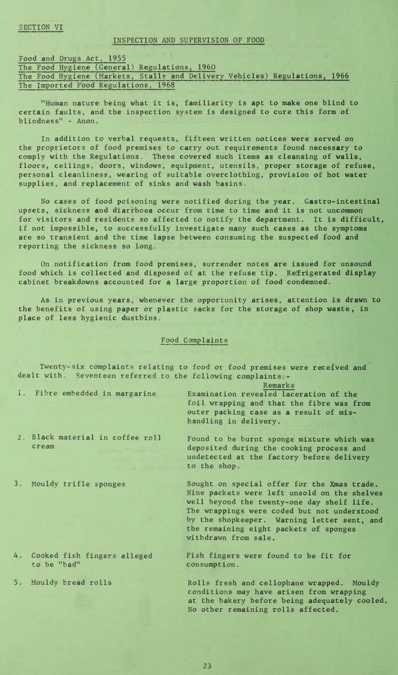 INSPECTION AND SUPERVISION OF FOOD Food and Drugs Act, 1955 The Food Hygiene (General) Regulations, 1960 The Imported Food Regulations, 1968 Human nature being what it is, familiarity is apt to make one blind to certain faults, and the inspection system is designed to cure this form of blindness - Anon, In addition to verbal requests, fifteen written notices were served on the proprietors of food premises to carry out requirements found necessary to comply with the Regulations, These covered such items as cleansing of walls, floors, ceilings, doors, windows, equipment, utensils, proper storage of refuse, personal cleanliness, wearing of suitable overclothing, provision of hot water supplies, and replacem.ent of sinks and wash basins. No cases of food poisoning were notified during the year, Gastro-intestinal upsets, sickness and diarrhoea occur from time to time and it is not uncommon for visitors and residents so affected to notify the department. It is difficult, if not impossible, to successfully investigate many such cases as the symptoms are so transient and the time lapse between consuming the suspected food and reporting the sickness so long. On notification from food premises, surrender notes are issued for unsound food which is collected and disposed of at the refuse tip, Reifrigerated display cabinet breakdowns accounted for a large proportion of food condemned. As in previous years, whenever the opportunity arises, attention is drawn to the benefits of using paper or plastic sacks for the storage of shop waste , in place of less hygienic dustbins. Food Complaints Twenty-six complaints relating to food or food premises were received and dealt with. Seventeen referred to the following complaints:- Remarks 1, Fibre embedded in margarine Examination revealed laceration of the foil wrapping and that the fibre was from outer packing case as a result of mis- handling in delivery. 2, Black material in coffee roll cream Found to be burnt sponge mixture which was deposited during the cooking process and undetected at the factory before delivery to the shop. 3, Mouldy trifle sponges Bought on special offer for the Xmas trade. Nine packets were left unsold on the shelves well beyond the twenty-one day shelf life. The wrappings were coded but not understood by the shopkeeper. Warning letter sent, and the remaining eight packets of sponges withdrawn from sale. 4, Cooked fish fingers alleged Fish fingers were found to be fit for consumption, to be bad 5, Mouldy bread rolls Rolls fresh and cellophane wrapped. Mouldy conditions may have arisen from wrapping at the bakery before being adequately cooled. No other remaining rolls affected.