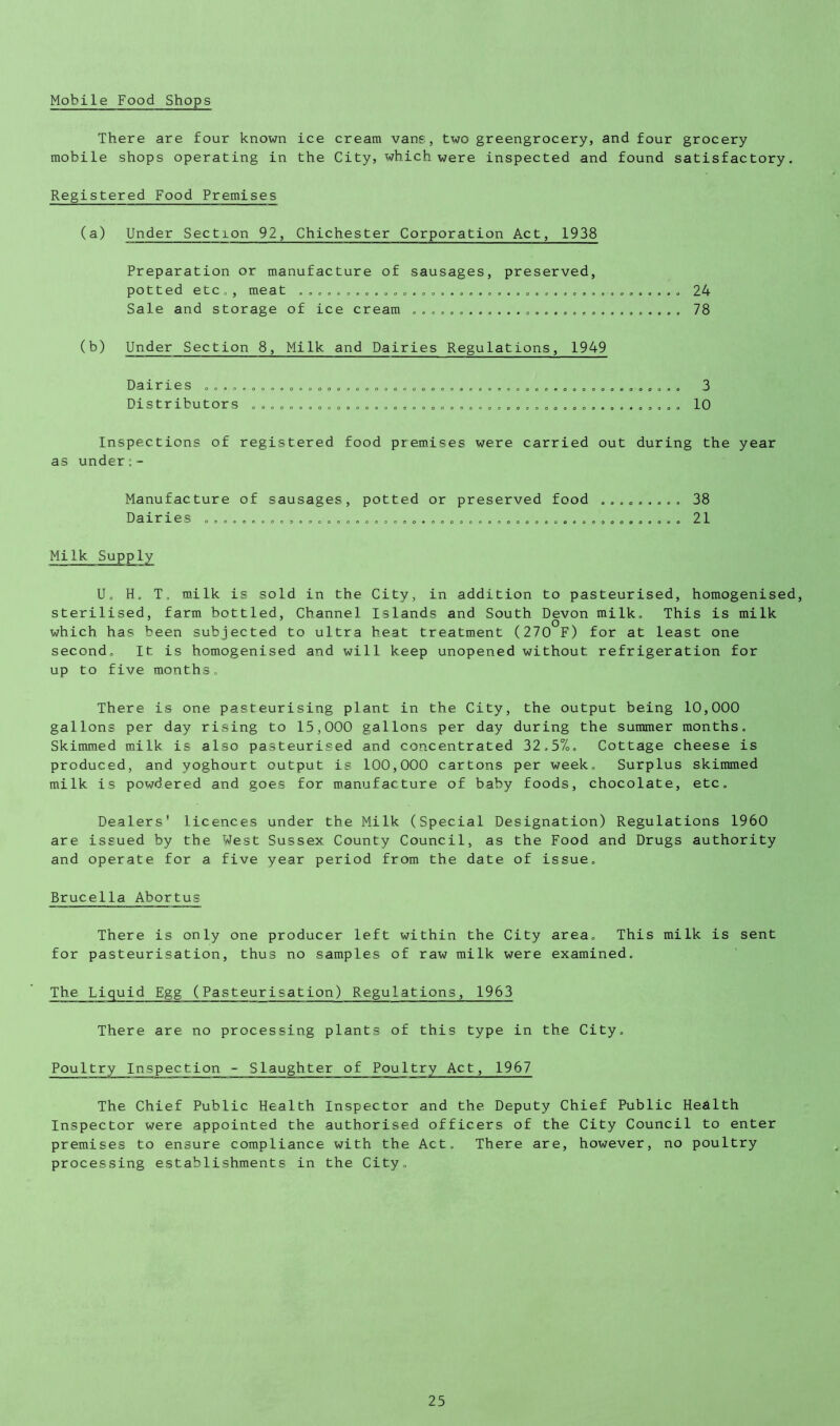 Mobile Food Shops There are four known ice cream vans, two greengrocery, and four grocery mobile shops operating in the City, which were inspected and found satisfactory. Registered Food Premises (a) Under Section 92, Chichester Corporation Act, 1938 Preparation or manufacture of sausages, preserved, potted etc . , meat . Sale and storage of ice cream (b) Under Section 8, Milk and Dairies Regulations, 1949 Dairies .... Distributors 24 78 3 10 Inspections of registered food premises were carried out during the year as under Manufacture of sausages Dairies ............... potted or preserved food ......... Milk Supply 38 21 U, H. T. milk is sold in the City, in addition to pasteurised, homogenised, sterilised, farm bottled, Channel Islands and South Devon milk. This is milk o which has been subjected to ultra heat treatment (270 F) for at least one second. It is homogenised and will keep unopened without refrigeration for up to five months. There is one pasteurising plant in the City, the output being 10,000 gallons per day rising to 15,000 gallons per day during the summer months. Skimmed milk is also pasteurised and concentrated 32.5%. Cottage cheese is produced, and yoghourt output is 100,000 cartons per week. Surplus skimmed milk is powdered and goes for m.anufacture of baby foods, chocolate, etc. Dealers' licences under the Milk (Special Designation) Regulations 1960 are issued by the West Sussex County Council, as the Food and Drugs authority and operate for a five year period from the date of issue. Brucella Abortus There is only one producer left within the City area. This milk is sent for pasteurisation, thus no samples of raw milk were examined. The Liquid Egg (Pasteurisation) Regulations, 1963 There are no processing plants of this type in the City. Poultry Inspection - Slaughter of Poultry Act, 1967 The Chief Public Health Inspector and the Deputy Chief Public Health Inspector were appointed the authorised officers of the City Council to enter premises to ensure compliance with the Act. There are, however, no poultry processing establishments in the City.