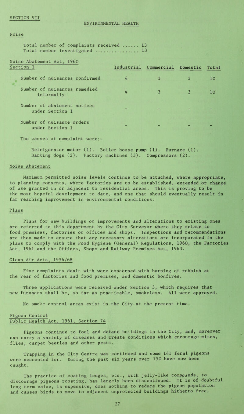 ENVIRONMENTAL HEALTH Noise Total number of complaints received 13 Total number investigated . ., , 13 Noise Abatement Act, 1960 Section 1 Number of nuisances confirmed Number of nuisances remedied informally Number of abatement notices under Section 1 Number of nuisance orders under Section 1 The causes of complaint were:- Refrigerator motor (l)o Boiler house pump (1). Furnace (1). Barking dogs (2)o Factory machines (3). Compressors (2). Noise Abatement Maximum permitted noise levels continue to be attached, where appropriate, to planning consents, where factories are to be established, extended or change of use granted in or adjacent to residential areas. This is proving to be the most hopeful development to date, and one that should eventually result in far reaching improvement in environmental conditions. Plans Industrial Commercial Domestic Total 4 3 3 10 4 3 3 10 Plans for new buildings or improvements and alterations to existing ones are referred to this department by the City Surveyor where they relate to food premises, factories or offices and shops. Inspections and recommendations are then made to ensure that any necessary alterations are incorporated in the plans to comply with the Food Hygiene (General) Regulations, 1960, the Factories Act, 1961 and the Offices, Shops and Railway Premises Act, 1963. Clean Air Acts, 1956/68 Five complaints dealt with were concerned with burning of rubbish at the rear of factories and food premises, and domestic bonfires. Three applications were received under Section 3, which requires that new furnaces shall be, so far as practicable, smokeless. All were approved. No smoke control areas exist in the City at the present time. Pigeon Control Public Health Act, 1961, Section 74 Pigeons continue to foul and deface buildings in the City, and, moreover can carry a variety of diseases and create conditions which encourage mites, flies, carpet beetles and other pests. Trapping in the City Centre was continued and some 141 feral pigeons were accounted for. During the past six years over 750 have now been caught, The practice of coating ledges, etc., with jelly-like compounds, to discourage pigeons roosting, has largely been discontinued. It is of doubtful long term value, is expensive, does nothing to reduce the pigeon population and causes birds to move to adjacent unprotected buildings hitherto free.