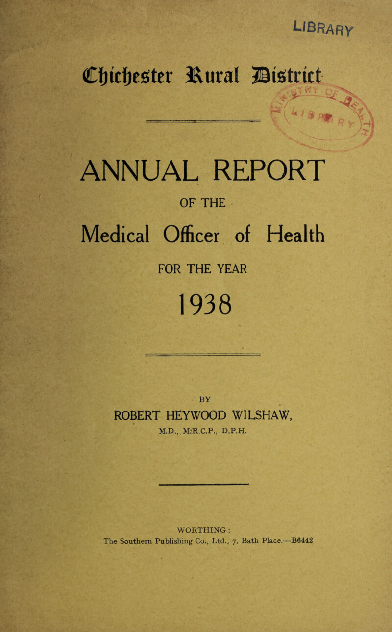 library Cfjitfjester JRural Bistrict ■ - -T n. ANNUAL REPORT OF THE Medical Officer of Health FOR THE YEAR 1938 BY ROBERT HEYWOOD WILSHAW, M.D.,.M:R.C.P., D.P.H. WORTHING : The Southern Publishing Co., Ltd., 7, Bath Place.—B6442