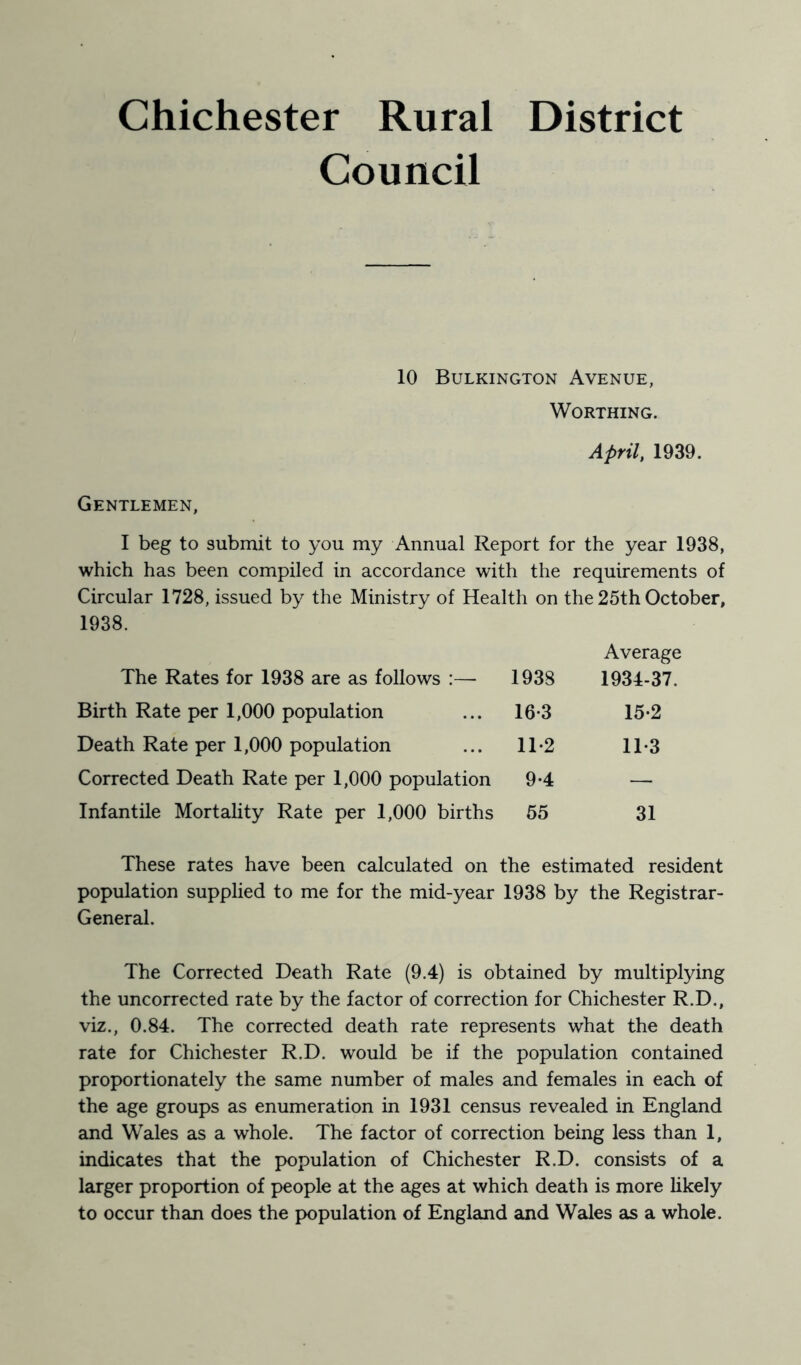 Chichester Rural District Council 10 Bulkington Avenue, Worthing. April, 1939. Gentlemen, I beg to submit to you my Annual Report for the year 1938, which has been compiled in accordance with the requirements of Circular 1728, issued by the Ministry of Health on the 25th October, 1938. The Rates for 1938 are as follows :— 1938 Average 1934-37. Birth Rate per 1,000 population 16-3 15-2 Death Rate per 1,000 population 11-2 11-3 Corrected Death Rate per 1,000 population 9-4 — Infantile Mortality Rate per 1,000 births 65 31 These rates have been calculated on the estimated resident population supplied to me for the mid-year 1938 by the Registrar- General. The Corrected Death Rate (9.4) is obtained by multiplying the uncorrected rate by the factor of correction for Chichester R.D., viz., 0.84. The corrected death rate represents what the death rate for Chichester R.D. would be if the population contained proportionately the same number of males and females in each of the age groups as enumeration in 1931 census revealed in England and Wales as a whole. The factor of correction being less than 1, indicates that the population of Chichester R.D. consists of a larger proportion of people at the ages at which death is more likely to occur than does the population of England and Wales as a whole.