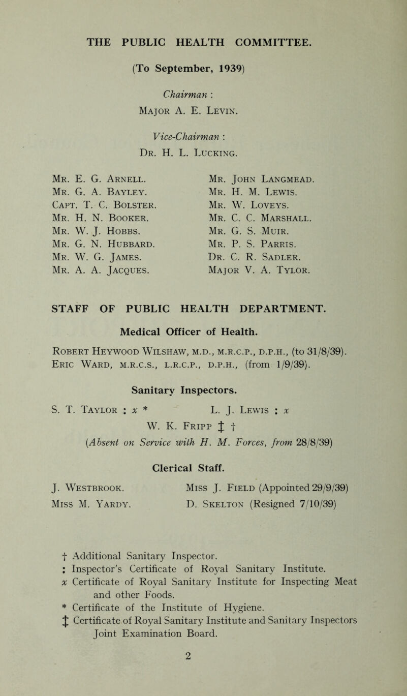 THE PUBLIC HEALTH COMMITTEE. (To September, 1939) Chairman : Major A. E. Levin. Vice-Chairman : Dr. H. L. Lucking. Mr. E. G. Arnell. Mr. G. a. Bayley. Capt. T. C. Bolster, Mr. H. N. Booker. Mr. W. J. Hobbs. Mr. G. N. Hubbard. Mr. W. G. James. Mr. a. a. Jacques. Mr. John Langmead. Mr. H. M. Lewis. Mr. W. Loveys. Mr. C. C. Marshall. Mr. G. S. Muir. Mr. P. S. Parris. Dr. C. R. Sadler. Major V. A. Tylor. STAFF OF PUBLIC HEALTH DEPARTMENT. Medical Officer of Health. Robert Heywood Wilshaw, m.d., m.r.c.p., d.p.h., (to 31/8/39). Eric Ward, m.r.c.s., l.r.c.p., d.p.h., (from 1/9/39). Sanitary Inspectors. S. T. Taylor : a; * L. J. Lewis : a; W. K. Fripp X t (Absent on Service with H. M. Forces, from 28/8/39) Clerical Staff. J. Westbrook. Miss J. Field (Appointed 29/9/39) Miss M. Yardy. D. Skelton (Resigned 7/10/39) t Additional Sanitary Inspector. ; Inspector’s Certificate of Royal Sanitary Institute. X Certificate of Royal Sanitary Institute for Inspecting Meat and otlier Foods. * Certificate of the Institute of Hygiene. X Certificate of Royal Sanitary Institute and Sanitary Inspectors Joint Examination Board.