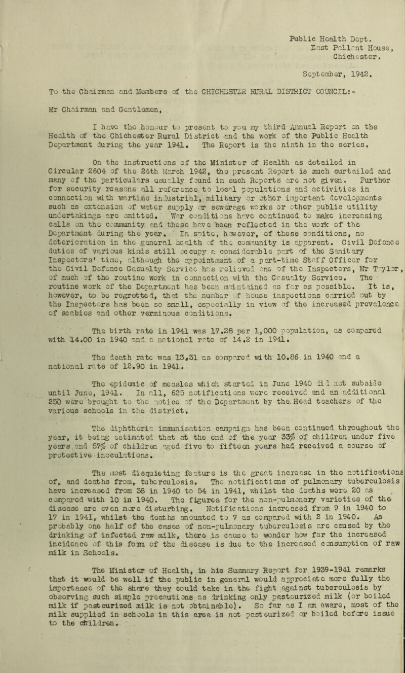 Public Health Dept. East Pal lent House, Chichester. S opt emb or, 1942, To the Chairm?Ji and Members of the CHICHESTER RUR.'\L DISTRICT COUNCIL:- Mr Chairman and Gentlemen, I have the honour to present to you ray third Annual Report on the Health of the Chichester Rural District and the work of the Public HocLth Department during the year 1941, The Report is the ninth in the series. On the instructions of the Minister of Health as detailed in Circular 2604 of the 24th Moxch 1942, -ttio present Report is much curtailed and many of the particulars usually found in such Reports arc not given. Further for security reasons all reference to local populations and activities in connection with wartime industrial, military or other important developments such as extension of v^atcr supply or sewerage works or other public utility undertakings are omitted, Far conditions have continued to make increasing calls on the comraunity and these have been reflected in the v»rk of the Department during the year. In spite, h^owevor, of those conditions, no deterioration in the general health of the community is apparent. Civil Defence duties of various kinds still occupy a considerable pait of the Sojiitary Inspectors’ timo, although the appointment of a part-time Staff Officer for the Civil Defence Casualty Service hc.s roliovod one of the Inspectors, Mr T'^ylor, of much of the routine work in connection with the Casualty■ Service, The routine work of the Department has been moint.ained as far as possible. It is, however, to bo regretted, that the nuxiber '.f house inspections carried out by the Inspectors has been so small, especially in view of the increased prevalenqe of scabies and other verminous conditions. ' The birth rate in 1941 was 17,28 per 1,000 population, as compared li with 14.00 in 1940 and a na.tional rate of 14,2 in 1941, i The death rate x'jas 13#31 as compared with 10,86. in 1940 and a j national rate of 12,90 in 1941, i The epidemic of measles which started in June 1940 did not subside until June, 1941. In all, 625 notifications were received and an additional 250 were brought to the notice of the Department by the.Head teachers of the various schools in the district. The diphtheria immunisation campaign has been continued throughout the year, it being estimated that at the end of the year 33^ of children under five years. o,nd 57^ of children -aged five to fifteen years had received a course of protective inoculations,. The most disquieting feature is the great increase in the notifications of, and deaths from, tuberculosis. The notificatiens of pulmonary tuberculosis^ have increased from 38 in 1940 to 54 in 1941, whilst the deaths wore 20 as ■ .. ^ compared with 10 in 1940. The figures for the non-pulmonaiy varieties of the disease are even more disturbing. Notifications increased from 9 in 1940 to 17 in 1941, vjhilst the deaths amounted to 7 as compared with 2 in 1940. As probably one half of the cases of non-puLmonaiy tuberculosis are caused by the drinking of infected, raw milk, there is cause to wonder how far the increased incidence of this fom of the disease is due to the increased consumption of raw railk in Schools. The Minister of Health, in his Summary Report for 1939-1941 remarks that it would be well if the public in general would appreciate more fully the innortance of the share they could take in the fight against tuberculosis by observing such simple precautions as drinking only pasteurized milk (or boiled milk if pasteurized milk is not obtadnablo). So far as I am aware, most of the milk supplied in schools in this area is not pasteurized or boiled before issue to the children. ■i