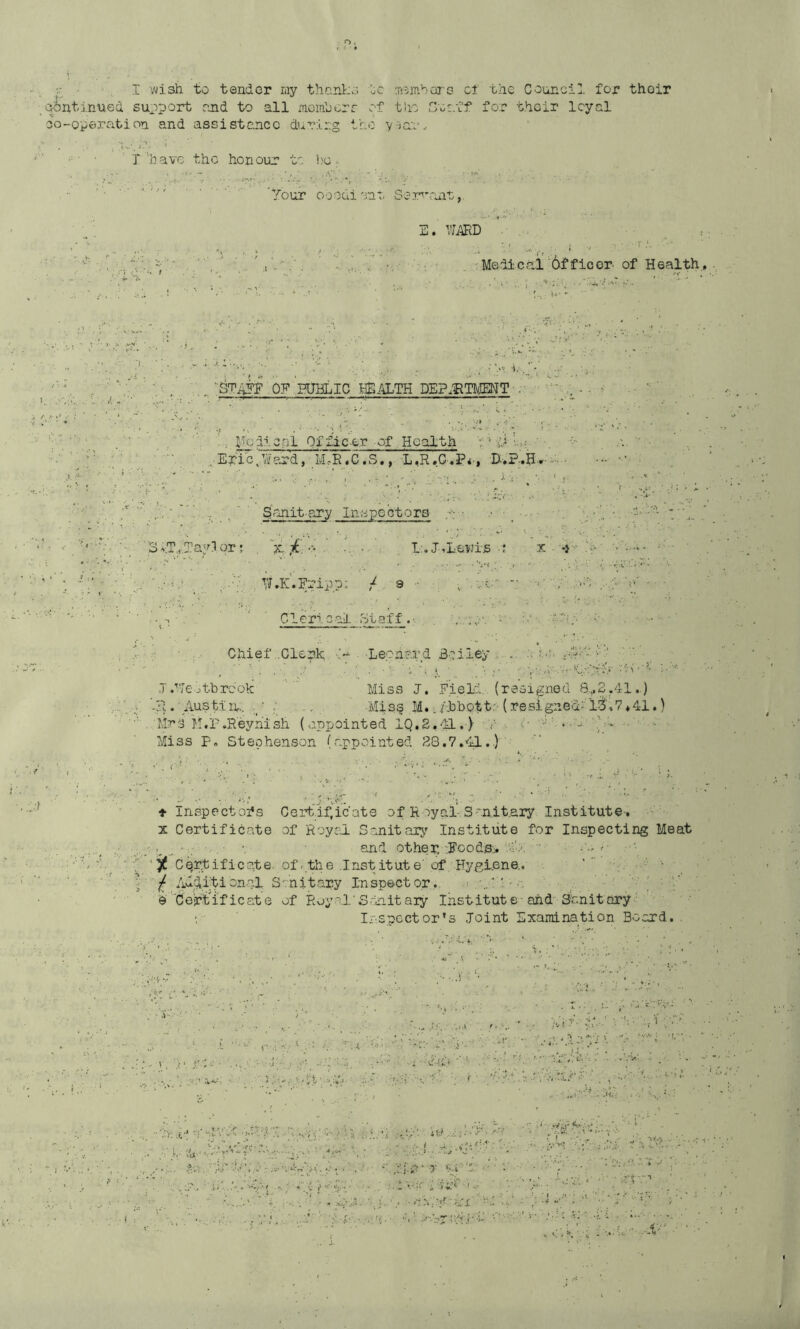 • I- ■wish to tender my than]r:o '^0 m^mbors cl the Council for thoir continued suoport read to all meinlcrr of the G'CE.ff for their loyal o-operation and assistance during tho y-'jaau ^KU.' s'?. ‘ ■ ' T’’bavc the honour to ])g ; 'Your ooodiont Sear’ant,. , .J' »}. ’ . ; E. ... Medical Officer of Health., j. Oy’ ’HJBLIC HEALTH DEP.BTMMT I-Tedic.gl Of .fleer of Health Y' ^ Eyi'eYi'ord, IvLR.C.S., L,R.G',3?<', ■D-.?..H-r-o:.'. gcJiit'Ory Inspectors • .• ''3vT,,.lfav!1qr; . “jc-■ . I.'.J--Le,Ti'^i-s •; x -i 'W.K.Fripp; / 9 •• ' ; Ovir ^ ' ' C1 eri c ail. St af f . ■. iv ■. .'00;; ;Chief ..Clerk ■> -Leonard Boiley .'•h..;. .d ,T/•'Jeotbrcok Miss J, Eield , (resigned 8„^2.41..) ’-R. Austlu;. . Miss .M../.bh.Qtt;;> (resigned-'lS',7*41.) Mrs M.P,Reyhish (appointed IQ.S.-'il,) .V . 1 *-''l'‘-.11 . ■ . ikiss F» Stephenson (appointed 28,7,41..)' ♦ Inspectors Certif^icate of Royai S^nit.ary Institute-. X Certificate of Royol Sanitary Institute for Inspecting Meat •, and other-jFoods:*'.o.'’, ■ ‘ y Certificate, of-the Inst itut e'of Hygiene.. ' ” • ^ Additional S-rnitary Inspector.., .-...I.!. • ' - ' ' e Ceirtlficate of Royal’Sdnitaiy Institute and Shnitary ■ • • • ■ Irspcctor's Joint Examination Board. .