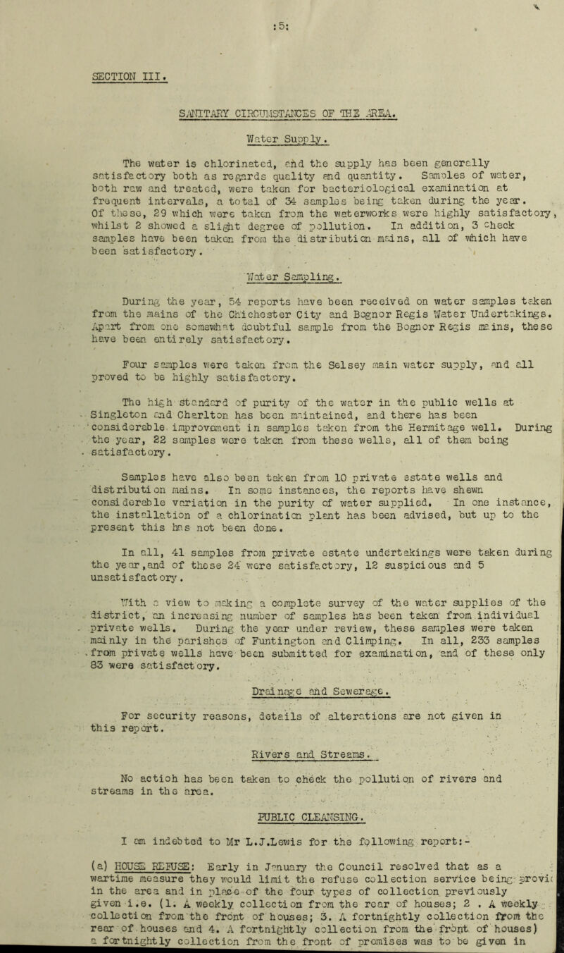 :5: SECTION III. S;JTITAHY CIRGUI.ISTAICES OF IHE M'EA, Water Supply. The water is chlorinated, ahd the supply has been generally satisfactory both as regards quality and quantity. Saiinles of water, both ravj and treated, were taken for bacteriological examination at frequent intervals, a total of 34 samples being taken during the year. Of these, 29 which were taken from the watervjorks were highly satisfactoiy, whilst 2 showed a sli^t degree of pollution. In addition, 3 check samples have been taken from the distribution mains, all of which have been satisfactory. Water Sampling. During the year, 54 reports have been received on water samples tclcen from the mains of the Chichester City and Bognor Regis V/ater Undertakings. Apart from one somewhat doubtful sanple from the Bognor Regis me.ins, these have been entirely satisfactory. Four samples were talcon from the Selsey main vjater supply, and all proved to be highly satisfactory. The high standard of purity of the water in the public wells at Singleton cjid Charlton has been maintained, and there has been ■ considorable improvement in samples taken from the Hermitage well* During the year, 22 samples were taken from these wells, all of them being satisfactory. Samples have also been taken from 10 private estate wells and distribution mains. In some instances, the reports have shewn considorable variation in the purity of water supplied. In one instance, the installation of a chlorination plant has been advised, but up to the present this has not been done. In all, 41 samples from private estate undertakings vjere taken during the year,and of these 24 were satisfactory, 12 suspicious and 5 unsatisfactory. . VJith a view to making a complote survey of the water supplies of the district, on increasing number of samples has been taken from individual private wells. During the year under review, these samples were taken i mainly in the parishes of Funtington and Climping. In all, 233 samples j , from private wells have been submitted for examination, and of these only ^ 83 were satisfactory. ‘ Drainf^:e and Sewerage. ' . ... ' ■ V For security reasons, details of alterations are not given in this report. - '' Rivers and Streams. _ ' No actioh has been taken to check the pollution of rivers and streams in the area. PUBLIC CLEAITSING. I cm indebted to Mr L.J.Lewis for the following report:- (a) HOUSE REIUSE; Early in Januarj^ the Council resolved that as a wartime measure they would limit the refuse collection service being-provic in the area and in place of the four types of collection previously given i.e. (1. A weekly collection from the rear of houses; 2 . A weekly-.;, collection from the front of houses; 3. A fortnightly collection from the rear of houses and 4. A fortnightly collection from the-frbnt of 'houses) a fortnightly collection from the front of promises was to'be given in