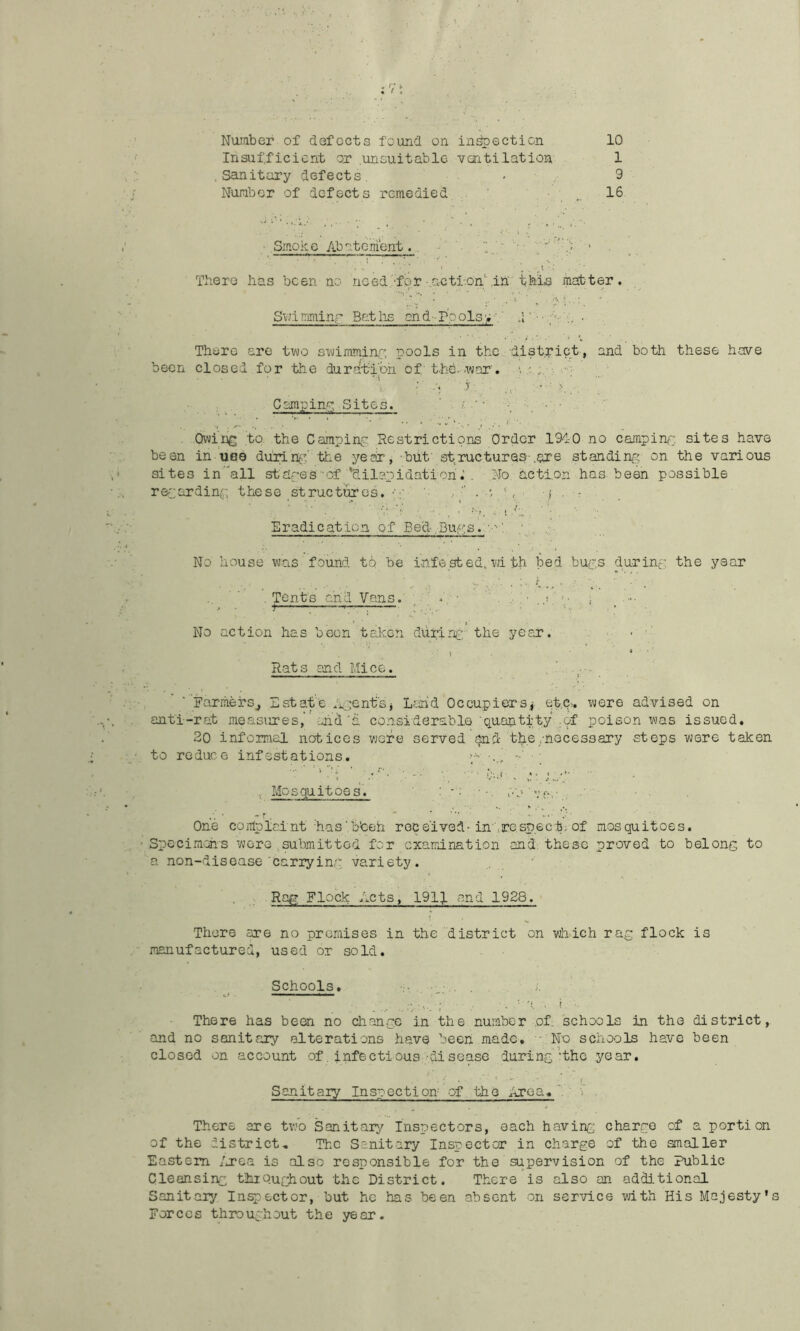Insufficient or unsuitable vaitilation 1 Sanitary defects. > . 9 Number of defects remedied 16 ■ .Smoke Abatement. . _ There lias been no- nced.'for•.acti-.on'’.in thin matter. SvJimminr Baths an.d-rpols>’.’ ,1 There are two swimminp; pools in the district, and both these have been closed for the dur?itibh of the .-war'. p r ■ , . • ‘ ^ Camping Sites. ‘ Owing to the Camping, Restrictions Order 1910 no camping sites have been in no© dunn^-:. the year, but structures-.are standing on the various sites in all stages of 'dilapidation. No action has been possible regarding, these structures, p- ..  . S j . : Eradication .of Bed.Bugs.. No house was found to be infested, wi th bed bugs during the ysar . Tents and Vans. ; t ■. ;—— : No action has been taken dullrvr the year. • ' \ ■ * Rats and Mice. Earriiei-Sj Estate ipenfsj Lsn'd Occupiersj et,a. were advised on anti-rat measures,”-ji'd'a considerable‘Q.uQntity gif poison was issued. 20 informal notices were served end the/necessary steps were taken to reduce infestations, >••• ■■ Mosquitoes. One coiTiplai.nt has’b’ceh received-intro.spect; of mosquitoes. Specimotis wore submitted for examination and. these proved to belong to a non-disease carrying variety. Rag Flock Acts, lOlf and 1928. There are no premises in the district on which rag flock is manufactured, used or sold. Schools. There has been no change in the number of, schools in the district, and no sanitary alterations have beeri made, -- No schools have been closed on account of. infectious-disease during‘the year. Sanitary Inspection of the iTrca. 'i . There are two Sanitarj^ Inspectors, each having charge of a portion of the district. The Sanitary Inspector in charge of the smaller Eastern /j?Ga is also responsible for the supervision of the Public Cleansing tluQughout the District. There is also an additional Sanitary Inspector, but he has been absent on service vath His Majesty's Forces throughout the year.