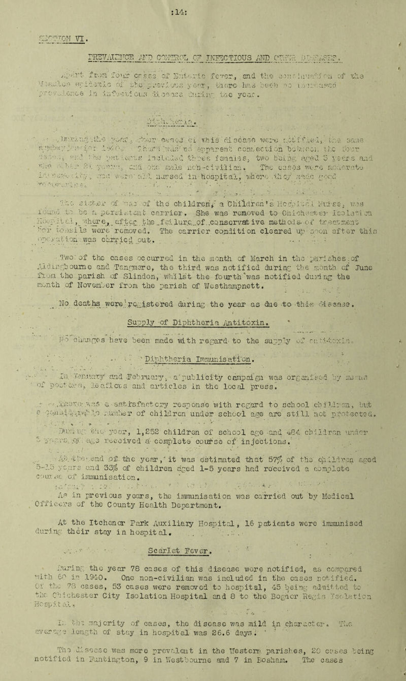 VI. r-KSVAIiirCE IT'D GO]'IIP.OL 0? INEGCTIOUS im CVcr:?: i.)’:.' ft-ori fonr crs.pa or jl'ilorlc fc-'-or, and tlie inn aoT.io oi nho c.'ov.vj’:,:-; yoar, tloro oee'''.i /''O i.v; ■in in nl OL.o di. ooioo duiinr, to.e year. on of nil a i! IV' T,'.!.’ :.'' illl t;r _ ■ar j ^.'-onr-anno o' ci nh is ’ di Gcaoa ven-n ayiiC.Lad), ilir sa.ie ■ j.h Aa I'vda'no apparent nonL Cocnion iyj’;v;coj. i Jic I’dnr ii ns ina'lndod tboef; ieiiainSj tv’o b'ojiris', ared 3 ysSra a,id. •■1, and one; railLe nc'n-civilian. The oa.soa wc-ro riOd';''rat‘j v>'.;.r:v o;:,':. iiarsed ’ in hospital., vjh'ei-f; .they' ,'!iac'.c yiod T'no £i.or..e.L’ of 'o-.o'-of'thd children^ a'Children * si li'c.‘i,).inr,'i y'rf'ES ; vsns ioll'mI ti 'be a pcrsii-.iont carrier. She was removed tp Chiohasnei- IcoLvni,on . a. for. the „fai lurc...pf,.conservab ive methods.-of tr.oanment tor f.c'jj.sils were rernoved. The carrier condition cleared up soon after this ('/nc.ratioii . was carried ,.,put. . . ‘i - ■.Two' of the cases occurred in the month of March in thes.hes ;of A-Ldiipphoume and Tanom3ro, the third v^ias notified durinp the month of June fion the parish of Slindon^ wh'ilst the fourth‘was notified duririp; the month of Noverat'Or from the parish of Vifosthampnett. _ No deaths were,’rcp.f.st©'red during .the year as due-to-thi'S rrlssase. Supply 'Of Piphtheria ^fntitoxin. Po Guiirypes have been made with regard-to the su.pp'p/ of rtAi-toainn ■“ ■ ’’ Diphtheria Immunisation. ' . ■ ■■ fn, T-?,r:.uar.-y and ..Tebrua^y, a''publicity campai'gii was organised by riu'-us or posters, leaf.lens and articles in the loc^fL press. riiAen.or.was a-&.atfsfactcry response with regard to school chiId; on, but Dur; u,g. t'lo yoor, 1,252 children of school age-and -iS^ chiidr.on andoi* 5 ■yor.-cs.aut: .£1^,3 rocetved a-complete coletss of'- injections.' Ah.'t.boi.end .of. the yearit was estimated that 57fj of the' children aged o-J.o yc.arc- and 33^5 of children aged 1-5 years had ro'ceived a oompiote •coai. sc. of immunisation, Aa in previous years, the immunisation was ca'rried out by Medical Office.rs of the County Health Department, At the Itchcncr Park Auxiliaiy Hospital, 16 patients were immunised during their stay in hospital, . , „■ ' Scarlet Fever, ■ •’ I'urinp the year 78 cases of this disease wore notified, as cc.>Ti.pared with 60 ia 191-0, One non-civilian was Included in the cases rotified. Or the 73 cases, 53 cases vjere removed to hospital, 45 being admiri,od to the Chichester City Isolation Hospital and 8 to the Bogacr Reg.ls Tsolaticn Ho spit ol, <' h. Aic .majority of cases, the disease was mild in charactci’, TIxC average .length of stay in hosp-it'al was 2 6.6 days; • ’ ■ The disoc-sc was more prev.alent in the Nesterr', parishes, 20 C d* t) CG being