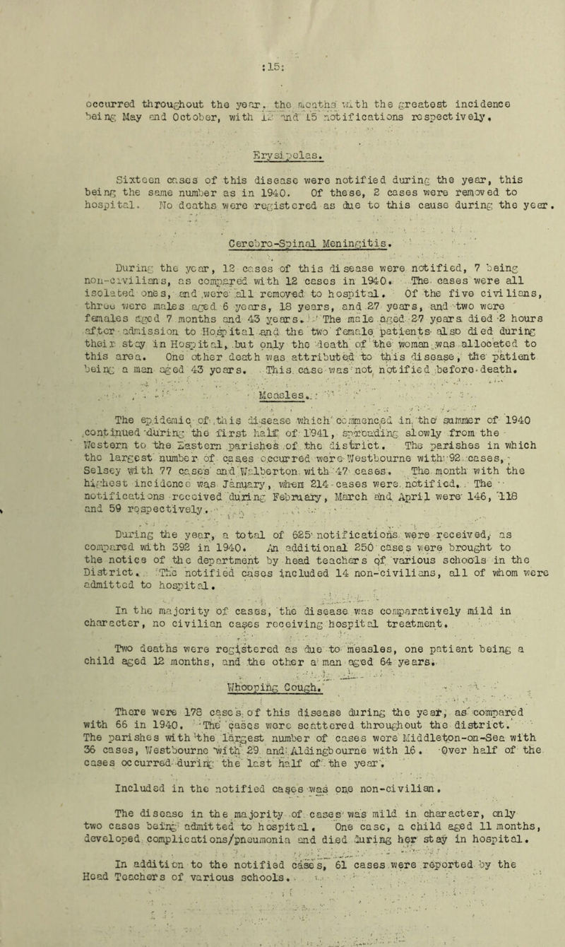 :15: occurred throughout the yoor. the nioaths vjith the greatest incidence being May end October, with i^'. and i's notifications respectively. Ery si poles. Sixteen cases of this disease were notified during the year, this being the same number as in 1940. Of these, S cases wore removed to hospital. No deaths were registered as due to this cause during the year. Cercbro-Spinal Meningitis. '■' ■ ' During the year, 12 cases of this di sease were notified, 7 being non-civilians, as compared with 12 cases in 1940. l^ie. cases were all isolated ones, and ,were'.all removed to hospital. Of the five civilians, throu were males aged, 6 years, 18 years, and 27 years, and'two were females aged 7 months and 43 yearsThe male agsCd yjsara died-2 hours after - admission to Ho.^ital .and the two' female, pa-tients- also died during their stay in Hospital, but pnly the 'doath' of''’the' •woman-was :.alloc'eted to this area. One other death was attributed to -tbL'is disease, the'patient being a man aged 43 years, . This. ca.SG' was'not^ h'otified.beforo^death. • ‘ : Measles.:: = ' b’ ' . ■ •... The epidemic-of-,til is di^sease which'ccmniGncnd in,'the summer of 1940 .continued “during the first half of-r941, sp-roading, slowly from the Western to the Eastern parishes: of. .the district. The parishes in which the largest number- of cases o.ecurred were-VJestb.ourne with';92. cases, ~ Selsey with 77 cases'and jT.alberton. with'47 cases. The month with the highest incidonce wa,s January, when ■214'Cases wers,.notif ied, . The •• notifications -rccoived during February , March end, April were' 146, '118 and 59 rospectively..-\ .g.../ ...- ■ During -the year, a tot.al of 625'notifications were received,- as compared with 392 in 1940* /n additional 250'cases ■were brought to the notice of the department by head teachers qf various schoc'ls in tho District, :ThG notified cases included 14 non-civilieins, all of whom were admitted to hospital. In the majority of cases, tho disease was comparatively mild in character, no civilian ca^es receiving hospital treatment, ' Tvjo deaths were registered as due to measles, one patient being a child aged 12 months, and the other a-'man ag’cd 64 years; ■ • . ’■ ■ ■ '■ WHcpping Gough, •• ... There -were 178 caseS; of this disease during the year; ascompared with 66 in 1940. ' “The'cases wore scattered throupihout the district. The parishes with'the, largest number of cases wore'Middletpn-on-Sea with 2J6 cases, West bourne “with'29. and: Aldingbourne with 16. -Over half of the cases oc cur red--duri rich the'last half off the year', ' Included in the notified capes was pn.e non-civilian. The disease in the majority-.of cases'was mild in character, cnly two cases being' admitted -to hospital. One case, a child aged 11 months, developed complications/pnoumonia and di.ed 'luring her stay in hospital. In addition to the notified caaes, 61 cases-were reported by the Head Teachers of various schools,- i-.> ■ '