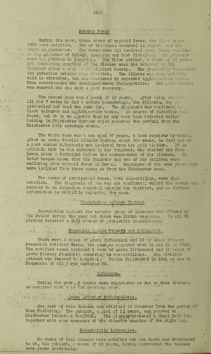 ;16: u-; -- Enteric Fever ■■■' ■ ' Durin,3; the year, three cases of typhoid fever, the fii;:t since 1938 v;ero notified, of the cases occurred in iit, end the ; tjeird .in, September.' The cases-were-all isolated ones, being resident , in,’th^ .•planishes of Sels,%, Apuldram. nnd,lfest ’Titterinsv patients •.■were .-ali removed to hospital ' ■ patient , 'a'■wornsn■ of .62 year-s, ^•^sd .coim'Tiencing, ^symptoms of ■/■.’he disease when she returned to'-the district after a stay .'.a/an’adjacent County. She ■p'resurr^al’ly''doiisract ed the infection outside t,hi:; d'l strict. The illness was curparatl-'.^ciy mild in character , but ■was confirmed by, repeated agglutination test.s. When convalescent sho^' dcveloped’^aeute-'Oholecystitis, Her gall bladder was remoyed..ond she made a good, recovery.. . The secQnd.-case was..a/yo.utli ,of ' 19' yeaf s. . fifter being ac;.^;-''..Ly ^ weekSshe had a severe, haefaorrhagc ,' the fbllowin£, day no pe.rfora't.Qd*'‘fUd dic’d--tiie sarte''d'ey,'. The' dinghosi's .Was confiimed. by blood cultures and agglutination’testis,Ho source of infectibn wms found, but it is sUiggested ■fciiat iie mdy 'have,.been infected whilst bathing in, phiches'ter'Harbour which'..receives the outfall”'from the Chichester City sewerage wrks, b ■ y •' ' The third case was'a man. aged 57 years, a boat repairer by tradoj. After an acute febrile illness-lasting about tv.’o weeks, ho died and at a post mortera B.Typhosis was isolated from his gall bladder. It is probable that he was infected by his/daughter, who visited luLm _from Devon, about a fortnight. before the commencement of his illness.. It later, bec^ne known that the dau^tcr and two of her children were suffering,, from typhoid fev.er, ip D.evon. Organisms of the same phase 'hypfi were isolated from these cases as from the Chichester case. Two cases of paratyphoid fever, both non-civilian, were also notified. The diagnosis of one was not confirmed, whilst the' second was ..remo^/ed to an isolation hospital outside the disti'ict, and'iio further information is av'dlab-le.'r'egending ■bh'e'case. '■ Inocula.tion against Typhoid.' , Inoculation against the enteric group of diseases was offered to the public during the y.e.ar but -there was'-litble response, , In ali 21 persons, r3ce,ivGd a liill'.'co'ur.se' 'of-protectite inoculatiops/ ■ r■. Pneumonia,-(Ac.ute Primafy--and Influqnval. ‘ ^ V' t' •• -ij i I ; . There were 4 cases of‘Acute Influenzal arid 32 of Acuto P-vi'mary Pneumonia notified-Quring the,.yoar,,as co^apared with 11,and 16 in 1940, The. notified cases, included 1 ca'se '(of'H.cute Influenzal and 15 cases of Acut,epPrimary pnejiimbhia occurring-.in non-civilians. One, ci-vilian patient .was rem.ove.d 'to hospital A.-’ De-aths pegi'stered in 1941 as due to PnQUTnonia of all.Ao.rms'numbe,re4^,'22..,,.. , _ .InfTuenza,-. ^ / During ,the ye^ deaths were registered as'due^ to.^this diseass, as compared 'vath -B in'■i/be” previous ,year . a.-g \,ii y>. .p; .....Acute,'’Antori.Qr/,Pollemyel4tis,' ;, ' ’ -.pPne,.^case o-f this disease v.;asnbtifie'd in November from the pari.sh of West Wittering.,■' The patient*,. a,-.gtrl .of. llpye'ens, v;as, removed to Chichester Isolation Hospital.' ./The.'.d‘i left log, together with some weakness of'-tbe abductor'muscles of -bhe right leg. Encephalitis Lsthargica. No cases of this disease were notified but one death vjas attributed to it, the patient, a woman of 62 years, having contracted the disease some years previously.