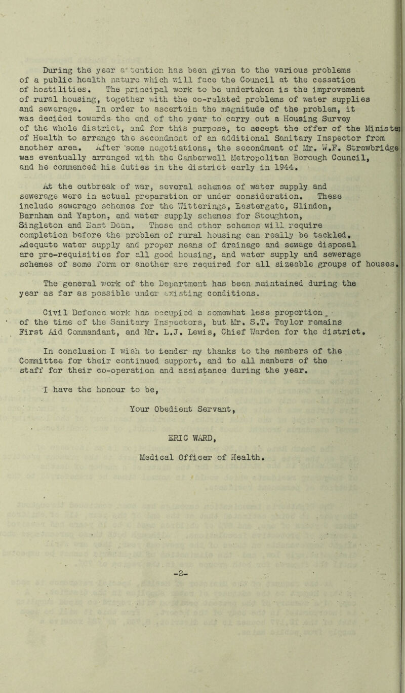 During the year attention has been given to the various problems of a public health nature which will face the Council at the cessation of hostilities. The principal work to be undertaken is the improvement of rural housing, together with the co-related problems of water supplies and sewerage. In order to ascertain the magnitude of the problem, it was decided towards tho end of the year to carry out a Housing Survey of the whole district, and for this purpose, to accept the offer of the Ministe: of Health to arrange the secondment of an additional Sanitary Inspector from another area. After ’some negotiations, the secondment of Mr, W.F. Strawbridge was eventually arranged with the Camberwell Metropolitan Borough Council, and he commenced his duties in the district early in 1944. At the outbreak of war, several schemes of water supply and sewerage were in actual preparation or under consideration. These include sewerago schemes for the titterings, Lastergate, Slindon, Barnham and Yapton, and water supply schemes for Stoughton, Singleton and East Dean. ThGse and ether schemes will require completion before the problem of rural housing can really be tackled, adequate water supply and proper means of drainage and sewage disposal are pre-requisities for all good housing, and water supply and sewerage schemes of some form or another are required for all sizeable groups of houses. The general work of the Department has been maintained during the year as far as possible under existing conditions. Civil Defence work has occupied a somewhat less proportion, of the time of the Sanitary inspectors, but Mr. S.T. Taylor remains First Aid Commandant, and Mr. L.J. Lewis, Chief Harden for the district. In conclusion I wish to tender my thanks to the members of the Committee for their continued support, and to all members of the staff for their co-operation and assistance during the year. I have the honour to be, Your Obedient Servant, ERIC WARD, Medical Officer of Health. -2-
