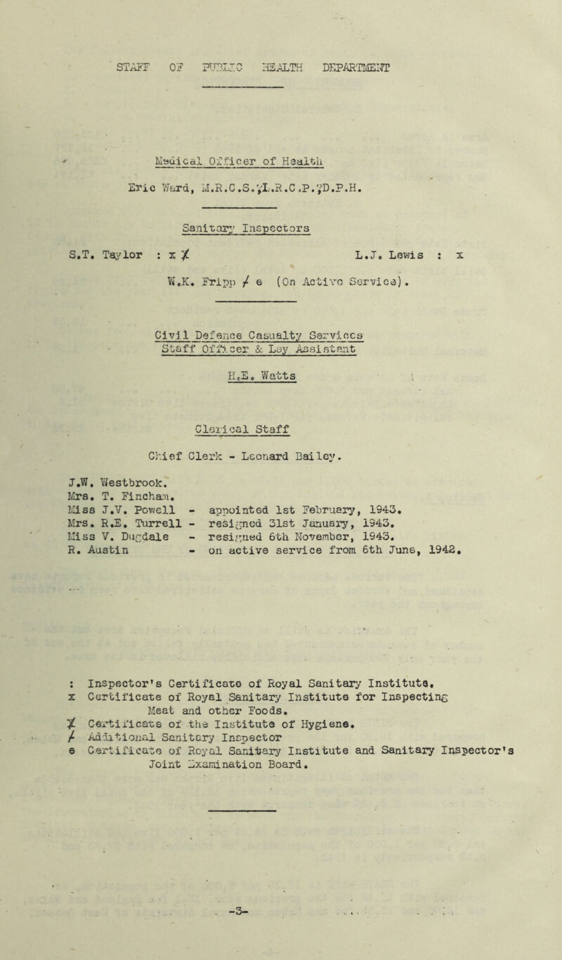 STAFF OF PUBLIC HEALTH DEPARTMENT Medical Officer of Health Eric Ward, M.R.C.S.yL.R.C,P.?D.P.H. Sanitary' Inspectors S.T. Taylor : x ^ L.J. Lewis : x W.K. Fripp / e (On Active Service). Civjl Defence Casualty Services Staff Officer & Lay Assistant HcEc Watts Clerical Staff Chief Clerk - Leonard Bailey. J.W. Westbrook. Mrs. T. Fineham. Miss J.V. Powell - Mrs. R.E. Turrell - Mi S3 V. Dugdale R. Austin appointed 1st February, 1943. resigned 31st January, 1343. resigned 6th November, 1943. on active service from 6th June, 1942, : Inspector's Certificate of Royal Sanitary Institute, x Certificate of Royal Sanitary Institute for Inspecting Meat and other Foods. % Certificate of the Institute of Hygiene. / Additional Sanitary Inspector e Certificate of Royal Sanitary Institute and Sanitary Inspector’s Joint Examination Board. —3—