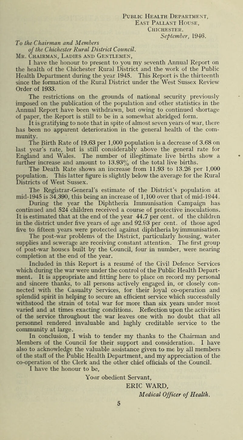 Public Health Department, East Pallant House, Chichester. September, 1946. To the Chairman and Members of the Chichester Rural District Council. Mr. Chairman, Ladies and Gentlemen, I have the honour to present to you my seventh Annual Report on the health of the Chichester Rural District and the work of the Public Health Department during the year 1945. This Report is the thirteenth since the formation of the Rural District under the West Sussex Review Order of 1933. The restrictions on the grounds of national security previously imposed on the publication of the population and other statistics in the Annual Report have been withdrawn, but owing to continued shortage of paper, the Report is still to be in a somewhat abridged form. It is gratifying to note that in spite of almost seven years of war, there has been no apparent deterioration in the general health of the com- munity. The Birth Rate of 19.63 per 1,000 population is a decrease of 3.68 on last year’s rate, but is still considerably above the general rate for England and Wales. The number of illegitimate live births show a further increase and amount to 13.93% of the total live births. The Death Rate shows an increase from 11.93 to 13.26 per 1,000 population. This latter figure is slightly below the average for the Rural Districts of West Sussex. The Registrar-General’s estimate of the District’s population at mid-1945 is 34,390, this being an increase of 1,100 over that of mid-1944. During the year the Diphtheria Immunisation Campaign has continued and 524 children received a course of protective inoculations. It is estimated that at the end of the year 44.7 per cent, of the children in the district under five years of age and 92.93 per cent, of those aged five to fifteen years were protected against diphtheria by immunisation. The post-war problems of the District, particularly housing, water supplies and sewerage are receiving constant attention. The first group of post-war houses built by the Council, four in number, were nearing completion at the end of the year. Included in this Report is a resume of the Civil Defence Services which during the war were under the control of the Public Health Depart- ment. It is appropriate and fitting here to place on record my personal and sincere thanks, to all persons actively engaged in, or closely con- nected with the Casualty Services, for their loyal co-operation and splendid spirit in helping to secure an efficient service which successfully withstood the strain of total war for more than six years under most varied and at times exacting conditions. Reflection upon the activities of the service throughout the war leaves one with no doubt that all personnel rendered invaluable and highly creditable service to the community at large. In conclusion, I wish to tender my thanks to the Chairman and Members of the Council for their support and consideration. I have also to acknowledge the valuable assistance given to me by all members of the staff of the Public Health Department, and my appreciation of the co-operation of the Clerk and the other chief officials of the Council. 1 have the honour to be, Your obedient Servant, ERIC WARD, Medical Officer of Health.