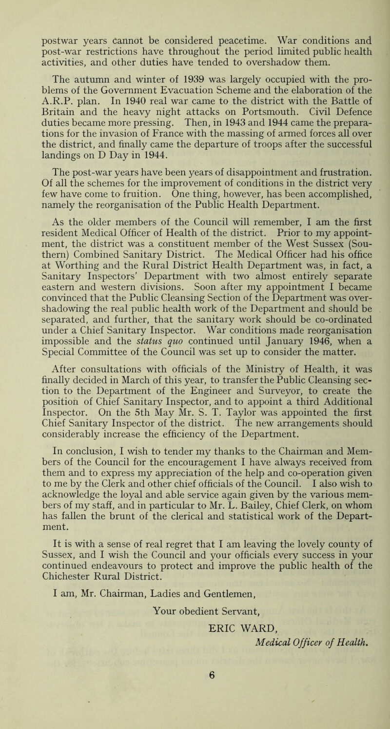 postwar years cannot be considered peacetime. War conditions and post-war restrictions have throughout the period limited public health activities, and other duties have tended to overshadow them. The autumn and winter of 1939 was largely occupied with the pro- blems of the Government Evacuation Scheme and the elaboration of the A.R.P. plan. In 1940 real war came to the district with the Battle of Britain and the heavy night attacks on Portsmouth. Civil Defence duties became more pressing. Then, in 1943 and 1944 came the prepara- tions for the invasion of France with the massing of armed forces all over the district, and finally came the departure of troops after the successful landings on D Day in 1944. The post-war years have been years of disappointment and frustration. Of all the schemes for the improvement of conditions in the district very few have come to fruition. One thing, however, has been accomplished, namely the reorganisation of the Public Health Department. As the older members of the Council will remember, I am the first resident Medical Officer of Health of the district. Prior to my appoint- ment, the district was a constituent member of the West Sussex (Sou- thern) Combined Sanitary District. The Medical Officer had his office at Worthing and the Rural District Health Department was, in fact, a Sanitary Inspectors’ Department with two almost entirely separate eastern and western divisions. Soon after my appointment I became convinced that the Public Cleansing Section of the Department was over- shadowing the real public health work of the Department and should be separated, and further, that the sanitary work should be co-ordinated under a Chief Sanitary Inspector. War conditions made reorganisation impossible and the status quo continued until January 1946, when a Special Committee of the Council was set up to consider the matter. After consultations with officials of the Ministry of Health, it was finally decided in March of this year, to transfer the Public Cleansing sec- tion to the Department of the Engineer and Surveyor, to create the position of Chief Sanitary Inspector, and to appoint a third Additional Inspector. On the 5th May Mr. S. T. Taylor was appointed the first Chief Sanitary Inspector of the district. The new arrangements should considerably increase the efficiency of the Department. In conclusion, I wish to tender my thanks to the Chairman and Mem- bers of the Council for the encouragement I have always received from them and to express my appreciation of the help and co-operation given to me by the Clerk and other chief officials of the Council. I also wish to acknowledge the loyal and able service again given by the various mem- bers of my staff, and in particular to Mr. L. Bailey, Chief Clerk, on whom has fallen the brunt of the clerical and statistical work of the Depart- ment. It is with a sense of real regret that I am leaving the lovely county of Sussex, and I wish the Council and your officials every success in your continued endeavours to protect and improve the public health of the Chichester Rural District. I am, Mr. Chairman, Ladies and Gentlemen, Your obedient Servant, ERIC WARD, Medical Officer of Health.