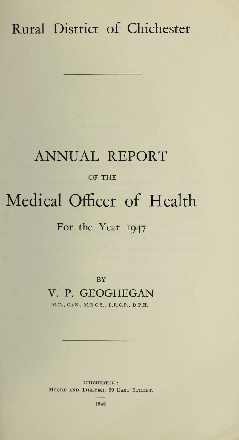 Rural District of Chichester ANNUAL REPORT OF THE Medical Officer of Health For the Year 1947 V. P. GEOGHEGAN M.D., Ch.B., M.R.C.S., L.R.C.P., D.P.H. Chichester : Moore and Tillter, 39 East Street. 1948