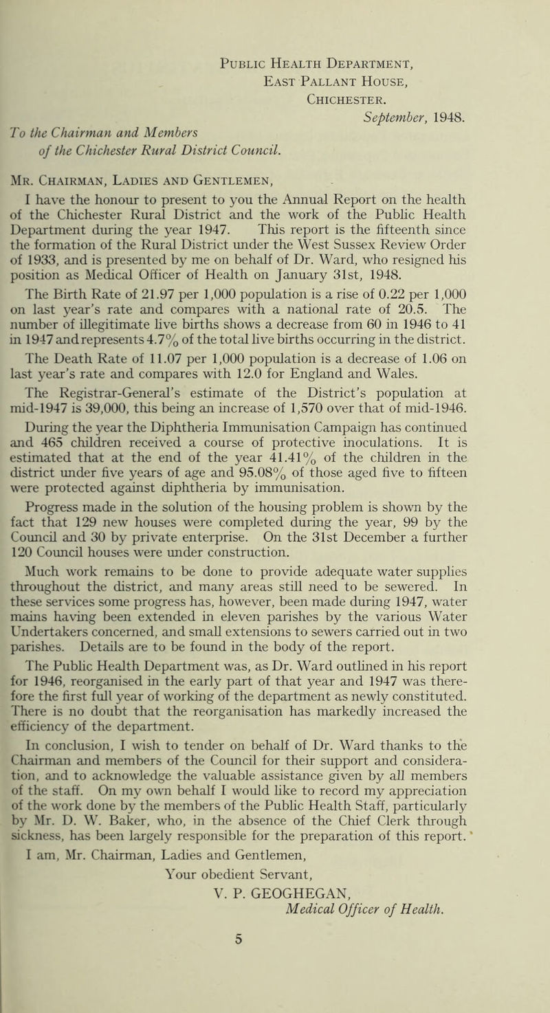 Public Health Department, East Pallant House, Chichester. September, 1948. To the Chairman and Members of the Chichester Rural District Council. Mr. Ch.\irman, L.\dies .and Gentlemen, I have the honour to present to you the Annual Report on the health of the Chichester Rural District and the work of the Public Health Department during the year 1947. This report is the fifteenth since the formation of the Rural District under the West Sussex Review Order of 1933, and is presented by me on behalf of Dr. Ward, who resigned his position as Medical Officer of Health on January 31st, 1948. The Birth Rate of 21.97 per 1,000 population is a rise of 0.22 per 1,000 on last year’s rate and compares with a national rate of 20.5. The number of illegitimate live births shows a decrease from 60 in 1946 to 41 in 1947 and represents 4.7% of the total live births occurring in the district. The Death Rate of 11.07 per 1,000 population is a decrease of 1.06 on last year’s rate and compares with 12.0 for England and Wales. The Registrar-General’s estimate of the District’s population at mid-1947 is 39,000, this being an increase of 1,570 over that of mid-1946. During the year the Diphtheria Immunisation Campaign has continued and 465 children received a course of protective inoculations. It is estimated that at the end of the year 41.41% of the children in the district under five years of age and 95.08% of those aged five to fifteen were protected against diphtheria by immunisation. Progress made in the solution of the housing problem is shown by the fact that 129 new houses were completed during the year, 99 by the Council and 30 by private enterprise. On the 31st December a further 120 Council houses were under construction. Much work remains to be done to provide adequate water supplies throughout the district, and many areas still need to be sewered. In these services some progress has, however, been made during 1947, water mains having been extended in eleven parishes by the various Water Undertakers concerned, and small extensions to sewers carried out in two parishes. Details are to be found in the body of the report. The Public Health Department was, as Dr. Ward outlined in his report for 1946, reorganised in the early part of that year and 1947 was there- fore the first full year of working of the department as newly constituted. There is no doubt that the reorganisation has markedly increased the efficiency of the department. In conclusion, I wish to tender on behalf of Dr. Ward thanks to the Chairman and members of the Council for their support and considera- tion, and to acknowledge the valuable assistance given by all members of the staff. On my own behalf I would like to record my appreciation of the work done by the members of the Pubhc Health Staff, particularly by Mr. D. W. Baker, who, in the absence of the Chief Clerk through sickness, has been largely responsible for the preparation of this report. * I am, Mr. Chairman, Ladies and Gentlemen, Your obedient Servant, V. P. GEOGHEGAN, Medical Officer of Health.