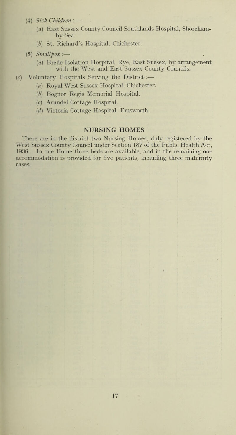 (4) Sick Children :— {a) East Sussex County Council Southlands Hospital, Shoreham- by-Sea. (b) St. Richard’s Hospital, Chichester. (5) Smallpox :— [a] Brede Isolation Hospital, Rye, East Sussex, by arrangement with the West and East Sussex County Councils. (c) \’oluntary Hospitals Serving the District :— (a) Royal West Sussex Hospital, Chichester. {b) Bognor Regis Memorial Hospital. (c) Arundel Cottage Hospital. (d) Victoria Cottage Hospital, Emsworth. NURSING HOMES There are in the district two Nursing Homes, duly registered by the West Sussex County Council under Section 187 of the Public Health Act, 1936. In one Home three beds are available, and in the remaining one accommodation is provided for five patients, including three maternity cases. 17 it. L- ■>