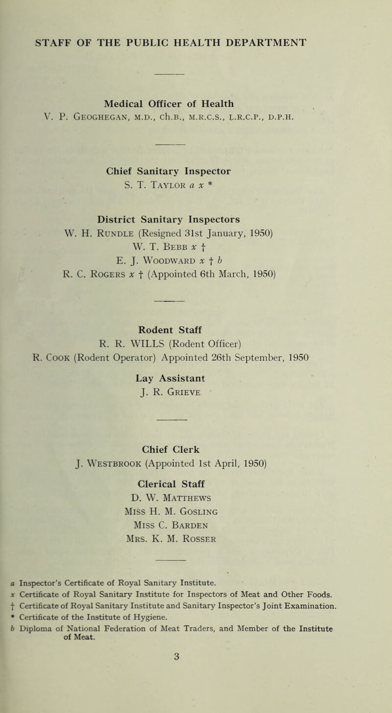 STAFF OF THE PUBLIC HEALTH DEPARTMENT Medical Officer of Health \'. P. GeOGHEGAN, M.D., Ch.B., M.R.C.S., L.R.C.P., D.P.H. Chief Sanitary Inspector S. T. Taylor ax* District Sanitary Inspectors \V. H. Rundle (Resigned 31st January, 1950) W. T. Bebb X t E. J. Woodward x -f b R. C. Rogers x f (Appointed 6th March, 1950) Rodent Staff R. R. WILLS (Rodent Officer) R. Cook (Rodent Operator) Appointed 26th September, 1950 Lay Assistant J. R. Grieve Chief Clerk J. Westbrook (Appointed 1st April, 1950) Clerical Staff D. W. Matthews Miss H. M. Gosling Miss C. Barden Mrs. K. M. Rosser a Inspector’s Certificate of Royal Sanitary Institute. X Certificate of Royal Sanitary Institute for Inspectors of Meat and Other Foods, f Certificate of Royal Sanitary Institute and Sanitary Inspector’s Joint Examination. • Certificate of the Institute of Hygiene. b Diploma of National Federation of Meat Traders, and Member of the Institute of Meat.