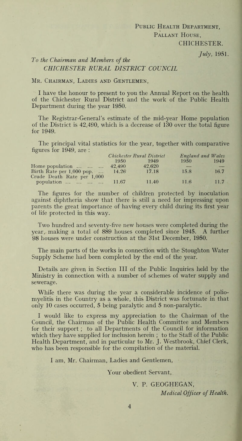 Pallant House, CHICHESTER. To the Chairman and Members of the CHICHESTER RURAL DISTRICT COUNCIL July, 1951. Mr. Chairman, Ladies and Gentlemen, I have the honour to present to you the Annual Report on the health of the Chichester Rural District and the work of the Public Health Department during the year 1950. The Registrar-General’s estimate of the mid-year Home population of the District is 42,490, which is a decrease of 130 over the total figure for 1949. The principal vital statistics for the year, together with comparative figures for 1949, are : Chichester Rural District England and Wales 1950 1949 1950 1949 Home population 42,490 42,620 Birth Rate per 1,000 pop. ... 14.26 17.18 15.8 16.7 Crude Death Rate per 1,000 population 11.67 11.40 11.6 11.7 The figures for the number of children protected by inoculation against diphtheria show that there is still a need for impressing upon parents the great importance of having every child during its first year of life protected in this way. Two hundred and seventy-five new houses were completed during the year, making a total of 889 houses completed since 1945. A further 98 houses were under construction at the 31st December, 1950. The main parts of the works in connection with the Stoughton Water Supply Scheme had been completed by the end of the year. Details are given in Section III of the Public Inquiries held by the Ministry in connection with a number of schemes of water supply and sewerage. While there was during the year a considerable incidence of polio- myelitis in the Country as a whole, this District was fortunate in that only 10 cases occurred, 5 being paralytic and 5 non-paralytic. I would like to express my appreciation to the Chairman of the Council, the Chairman of the Public Health Committee and Members for their support ; to all Departments of the Council for information which they have supplied for inclusion herein ; to the Staff of the Public Health Department, and in particular to Mr. J. Westbrook, Chief Clerk, who has been responsible for the compilation of the material. I am, Mr. Chairman, Ladies and Gentlemen, Your obedient Servant, V. P. GEOGHEGAN, Medical Officer of Health.