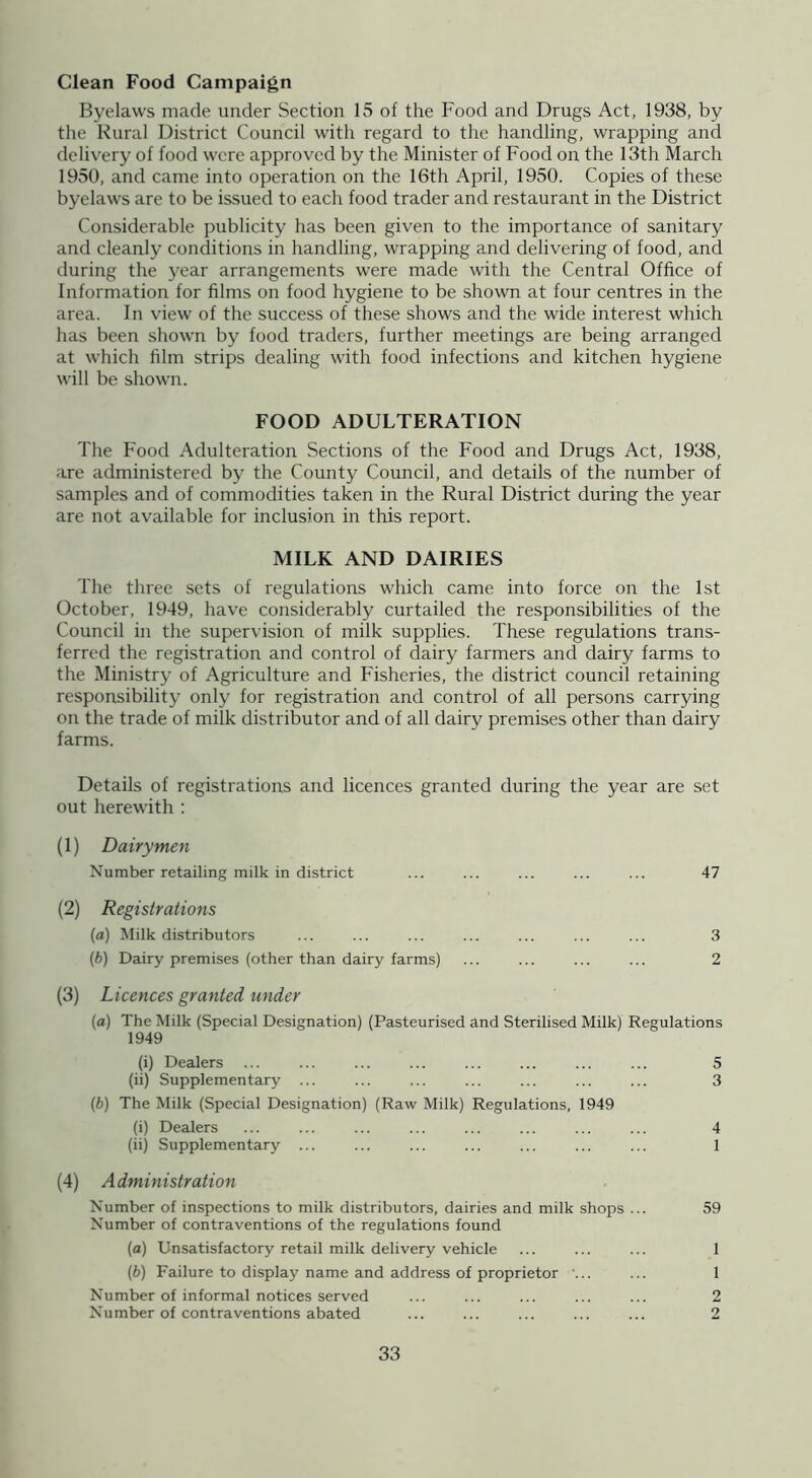 Clean Food Campaign Byelaws made under Section 15 of the Food and Drugs Act, 1938, by the Rural District Council with regard to the handling, wrapping and deliv'ery of food were approved by the Minister of Food on the 13th March 1950, and came into operation on the 16th April, 1950. Copies of these byelaws are to be issued to each food trader and restaurant in the District Considerable publicity has been given to the importance of sanitary and cleanly conditions in handling, wrapping and delivering of food, and during the year arrangements were made with the Central Office of Information for films on food hygiene to be shown at four centres in the area. In view of the success of these shows and the wide interest which has been shown by food traders, further meetings are being arranged at which film strips dealing with food infections and kitchen hygiene will be shown. FOOD ADULTERATION The Food Adulteration Sections of the Food and Drugs Act, 1938, are administered by the County Council, and details of the number of samples and of commodities taken in the Rural District during the year are not available for inclusion in this report. MILK AND DAIRIES The three sets of regulations which came into force on the 1st October, 1949, have considerably curtailed the responsibilities of the Council in the supervision of milk supplies. These regulations trans- ferred the registration and control of dairy farmers and dairy farms to the Ministry of Agriculture and Fisheries, the district council retaining responsibility only for registration and control of all persons carrying on the trade of milk distributor and of all dairy premises other than dairy farms. Details of registrations and licences granted during the year are set out herewith : (1) Dairymen Number retailing milk in district ... ... ... ... ... 47 (2) Registrations (а) Milk distributors ... ... ... ... ... ... ... 3 (б) Dairy premises (other than dairy farms) ... ... ... ... 2 (3) Licences granted under (a) The Milk (Special Designation) (Pasteurised and Sterilised Milk) Regulations 1949 (i) Dealers ... ... ... ... ... ... ... ... 5 (ii) Supplementary ... ... ... ... ... ... ... 3 (b) The Milk (Special Designation) (Raw Milk) Regulations, 1949 (i) Dealers ... ... ... ... ... ... ... ... 4 (ii) Supplementary ... ... ... ... ... ... ... 1 (4) Administration Number of inspections to milk distributors, dairies and milk shops ... 59 Number of contraventions of the regulations found (а) Unsatisfactory retail milk delivery vehicle ... ... ... 1 (б) Failure to display name and address of proprietor ... ... 1 Number of informal notices served ... ... ... ... ... 2 Number of contraventions abated ... ... ... ... ... 2