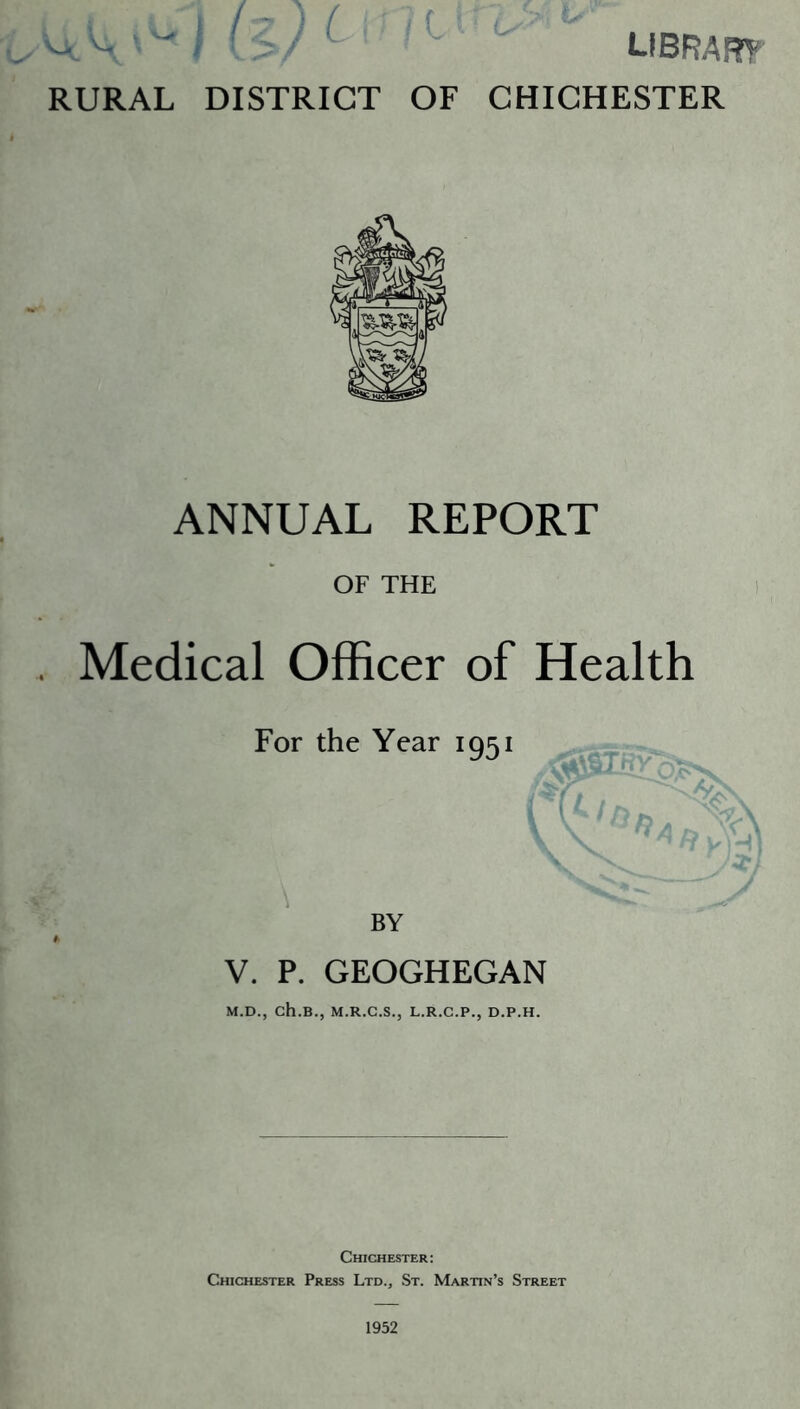 ^ \ I (V ^ RURAL DISTRICT OF LIBRARY CHICHESTER ANNUAL REPORT OF THE Medical Officer of Health BY ' V. P. GEOGHEGAN M.D., ch.B., M.R.C.S., L.R.C.P., D.P.H. Chichester: Chichester Press Ltd., St. Martin’s Street 1952