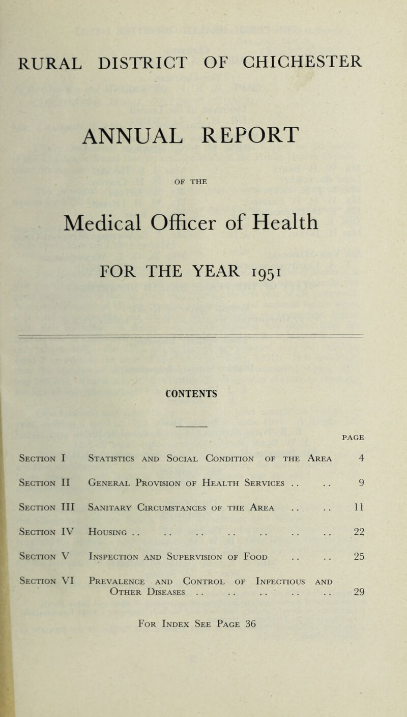 RURAL DISTRICT OF CHICHESTER ANNUAL REPORT OF THE Medical Officer of Health FOR THE YEAR 1951 CONTENTS PAGE Section I Statistics and Social Condition of the Area 4 Section II General Provision of Health Services . . .. 9 Section III Sanitary Circumstances of the Area . . . . 11 Section IV Housing .. .. .. .. .. .. .. 22 Section V Inspection and Supervision of Food .. .. 25 Section VI Prevalence and Control of Infectious and Other Diseases .. .. .. .. .. 29 For Index See Page 36