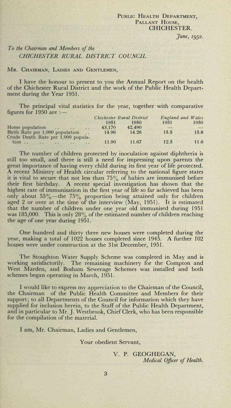 Public Health Department, Pallant House, CHICHESTER. June, igss. To the Chairman and Members of the CHICHESTER RURAL DISTRICT COUNCIL Mr. Chairman, Ladies and Gentlemen, I have the honour to present to you the Annual Report on the health of the Chichester Rural District and the work of the Public Health Depart- ment during the Year 1951. The principal vital statistics for the year, together with comparative figures for 1950 are :— Chichester Rural District England and Wales 1951 1950 1951 1950 Home population 43,170 42,490 Birth Rate per 1,000 population 14.96 14.26 15.5 15.8 Crude Death Rate per 1,000 popula- tion . . 11.90 11.67 12.5 11.6 The number of children protected by inoculation against diphtheria is still too small, and there is still a need for impressing upon parents the great importance of having every child during its first year of life protected. A recent Ministry of Health circular referring to the national figure states it is vital to secure that not less than 75% of babies are immunised before their first birthday. A recent special investigation has shown that the highest rate of immunisation in the first year of life so far achieved has been only about 55%—the 75% proportion being attained only for children aged 2 or over at the time of the interview (May, 1951). It is estimated that the number of children under one year old immunised during 1951 was 185,000. This is only 28% of the estimated number of children reaching the age of one year during 1951. One hundred and thirty three new houses were completed during the year, making a total of 1022 houses completed since 1945. A further 102 houses were under construction at the 31st December, 1951. The Stoughton Water Supply Scheme was completed in May and is working satisfactorily. The remaining machinery for the Compton and West Marden, and Bosham Sewerage Schemes was installed and both schemes began operating in March, 1951. I would like to express my appreciation to the Chairman of the Council, the Chairman of the Public Health Committee and Members for their support; to all Departments of the Council for information which they have supplied for inclusion herein, to the StafT of the Public Health Department, and in particular to Mr. J. Westbrook, Chief Clerk, who has been responsible for the compilation of the material. I am, Mr. Chairman, Ladies and Gentlemen, Your obedient Servant, V. P. GEOGHEGAN, Medical Officer of Health.