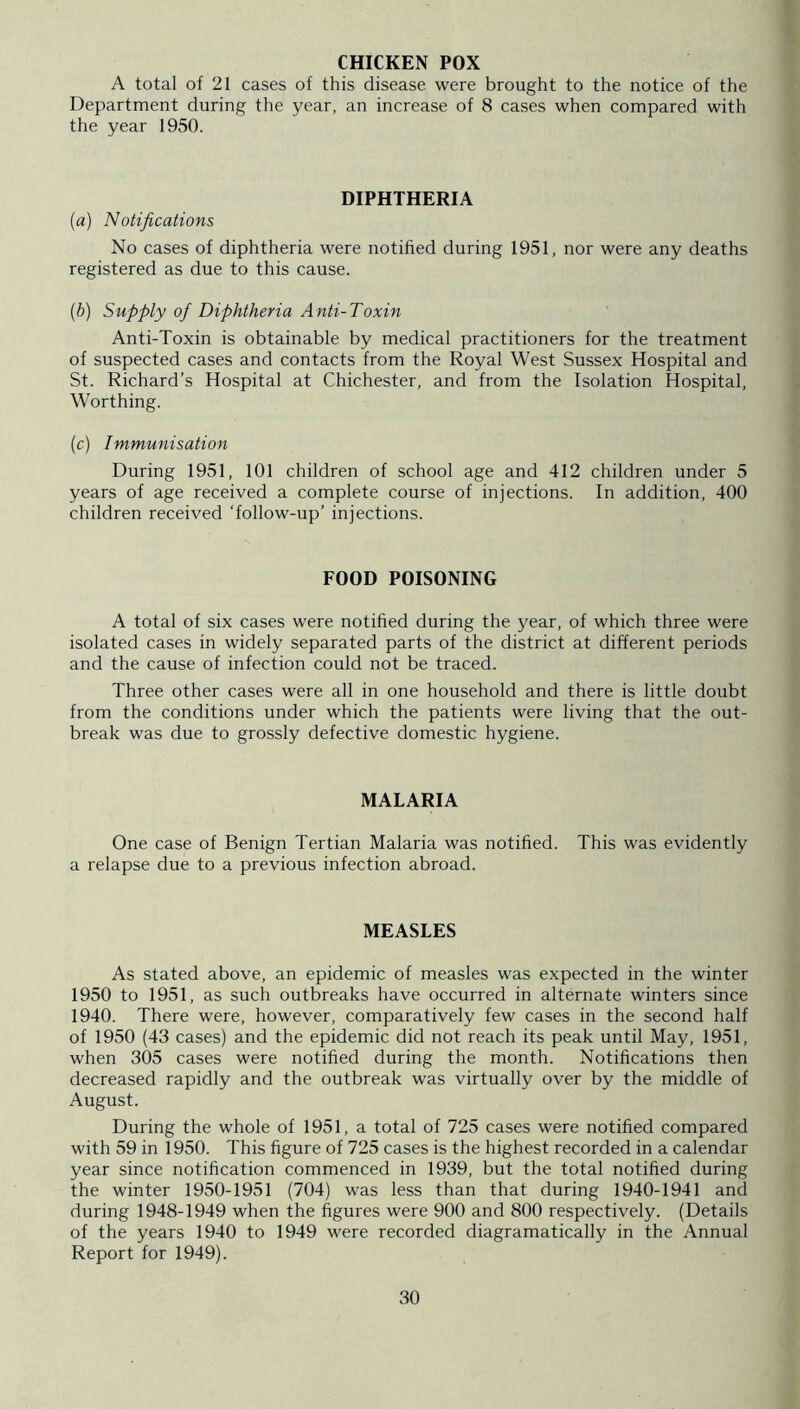CHICKEN POX A total of 21 cases of this disease were brought to the notice of the Department during the year, an increase of 8 cases when compared with the year 1950. DIPHTHERIA (a) Notifications No cases of diphtheria were notihed during 1951, nor were any deaths registered as due to this cause. (b) Supply of Diphtheria Anti-Toxin Anti-Toxin is obtainable by medical practitioners for the treatment of suspected cases and contacts from the Royal West Sussex Hospital and St. Richard’s Hospital at Chichester, and from the Isolation Hospital, Worthing. (c) Immunisation During 1951, 101 children of school age and 412 children under 5 years of age received a complete course of injections. In addition, 400 children received ‘follow-up’ injections. FOOD POISONING A total of six cases were notified during the year, of which three were isolated cases in widely separated parts of the district at different periods and the cause of infection could not be traced. Three other cases were all in one household and there is little doubt from the conditions under which the patients were living that the out- break was due to grossly defective domestic hygiene. MALARIA One case of Benign Tertian Malaria was notified. This was evidently a relapse due to a previous infection abroad. MEASLES As stated above, an epidemic of measles was expected in the winter 1950 to 1951, as such outbreaks have occurred in alternate winters since 1940. There were, however, comparatively few cases in the second half of 1950 (43 cases) and the epidemic did not reach its peak until May, 1951, when 305 cases were notified during the month. Notifications then decreased rapidly and the outbreak was virtually over by the middle of August. During the whole of 1951, a total of 725 cases were notified compared with 59 in 1950. This figure of 725 cases is the highest recorded in a calendar year since notification commenced in 1939, but the total notified during the winter 1950-1951 (704) was less than that during 1940-1941 and during 1948-1949 when the figures were 900 and 800 respectively. (Details of the years 1940 to 1949 were recorded diagramatically in the Annual Report for 1949).